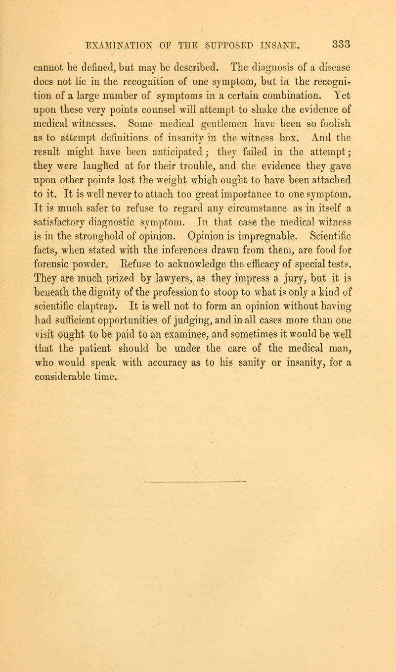 cannot be defined, but may be described. The diagnosis of a disease does not lie in the recognition of one symptom, but in the recogni- tion of a large number of symptoms in a certain combination. Yet upon these very points counsel will attempt to shake the evidence of medical witnesses. Some medical gentlemen have been so foolish as to attempt definitions of insanity in the witness box. And the result might have been anticipated j they failed in the attempt; they were laughed at for their trouble, and the evidence they gave upon other points lost the weight which ought to have been attached to it. It is well never to attach too great importance to one symptom. It is much safer to refuse to regard any circumstance as in itself a satisfactory diagnostic symptom. In that case the medical witness is in the stronghold of opinion. Opinion is impregnable. Scientific facts, when stated with the inferences drawn from them, are food for forensic powder. Refuse to acknowledge the efficacy of special tests. They are much prized by lawyers, as they impress a jury, but it is beneath the dignity of the profession to stoop to what is only a kind of scientific claptrap. It is well not to form an opinion without having had sufficient opportunities of judging, and in all cases more than one visit ought to be paid to an examinee, and sometimes it would be well that the patient should be under the care of the medical man, who would speak with accuracy as to his sanity or insanity, for a considerable time.