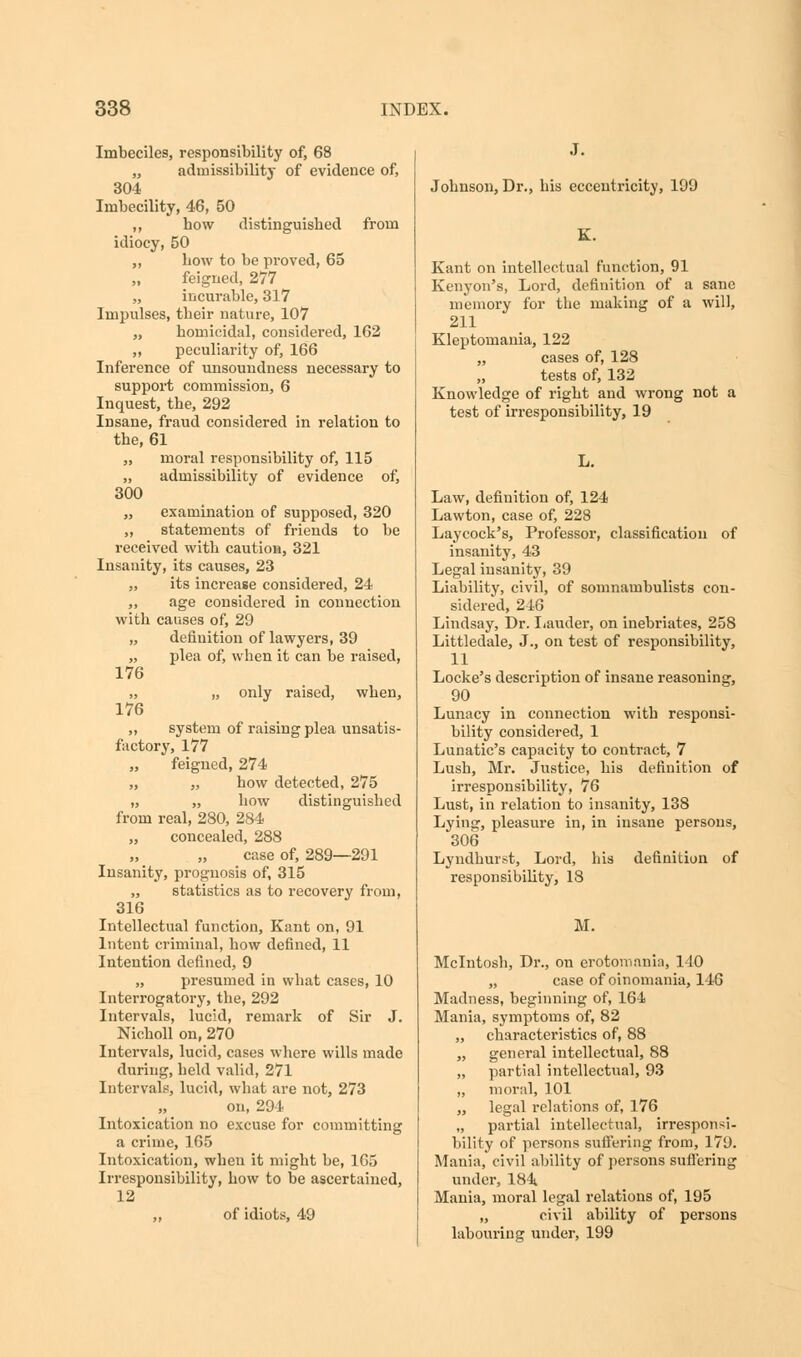 Imbeciles, responsibility of, 68 „ admissibility of evidence of, 304 Imbecility, 46, 50 ,, how distinguished from idiocy, 50 „ how to be proved, 65 feigned, 277 „ incurable, 317 Impulses, their nature, 107 „ homicidal, considered, 162 „ peculiarity of, 166 Inference of unsoundness necessary to support commission, 6 Inquest, the, 292 Insane, fraud considered in relation to the, 61 „ moral responsibility of, 115 „ admissibility of evidence of, 300 „ examination of supposed, 320 „ statements of friends to be received with caution, 321 Insanity, its causes, 23 „ its increase considered, 24 „ age considered in connection with causes of, 29 „ definition of lawyers, 39 „ plea of, when it can be raised, 176 „ „ only raised, when, 176 ,, system of raising plea unsatis- factory, 177 „ feigned, 274 „ „ how detected, 275 „ „ how distinguished from real, 280, 284 „ concealed, 288 case of, 289—291 Insanity, prognosis of, 315 „ statistics as to recovery from, 316 Intellectual function, Kant on, 91 Intent criminal, how defined, 11 Intention defined, 9 „ presumed in what cases, 10 Interrogatory, the, 292 Intervals, lucid, remark of Sir J. Nicholl on, 270 Intervals, lucid, cases where wills made during, held valid, 271 Intervals, lucid, what are not, 273 on, 294 Intoxication no excuse for committing a crime, 165 Intoxication, when it might be, 165 Irresponsibility, how to be ascertained, 12 ,, of idiots, 49 Johnson, Dr., his eccentricity, 199 Kant on intellectual function, 91 Kenyon's, Lord, definition of a sane memory for the making of a will, 211 Kleptomania, 122 „ cases of, 128 tests of, 132 Knowledge of right and wrong not a test of irresponsibility, 19 L. Law, definition of, 124 Lawton, case of, 228 Laycock's, Professor, classification of insanity, 43 Legal insanity, 39 Liability, civil, of somnambulists con- sidered, 246 Lindsay, Dr. Lauder, on inebriates, 258 Littledale, J., on test of responsibility, 11 Locke's description of insane reasoning, 90 Lunacy in connection with responsi- bility considered, 1 Lunatic's capacity to contract, 7 Lush, Mr. Justice, his definition of irresponsibility, 76 Lust, in relation to insanity, 138 Lying, pleasure in, in insane persons, 306 Lyndkurst, Lord, his definition of responsibility, 18 M. Mcintosh, Dr., on erotomania, 140 „ case of oinomania, 146 Madness, beginning of, 164 Mania, symptoms of, 82 „ characteristics of, 88 „ general intellectual, 88 „ partial intellectual, 93 „ moral, 101 „ legal relations of, 176 „ partial intellectual, irresponsi- bility of persons suffering from, 179. Mania, civil ability of persons suffering under, 184 Mania, moral legal relations of, 195 „ civil ability of persons labouring under, 199