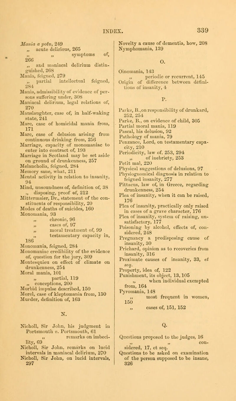 Mania a potu, 249 „ acute delirious, 265 „ „ symptoms of, 266 „ and maniacal delirium distin- guished, 268 Mania, feigned, 279 „ partial intellectual feigned, 284 Mania, admissibility of evidence of per- sons suffering under, 308 Maniacal delirium, legal relations of, 270 Manslaughter, case of, in half-waking state, 241 Marc, case of homicidal mania from, 171 Marc, case of delusion arising from continuous drinking from, 256 Marriage, capacity of monomaniac to enter into contract of, 193 Marriage in Scotland may be set aside on ground of drunkenness, 257 Melancholia, feigned, 284 Memory sane, what, 211 Meutal activity in relation to insanity, 94 Mind, unsoundness of, definition of, 38 ., disposing, proof of, 212 Mittermaier, Dr., statement of the con- stituents of responsibility, 20 Modes of deaths of suicides, 160 Monomania, 93 „ chronic, 96 „ cases of, 97 „ moral treatment of, 99 „ testamentary capacity in, 186 Monomania, feigned, 284 Monomaniac credibility of the evidence of, question for the j ury, 309 Montesquieu on effect of climate on drunkenness, 254 Moral mania, 101 „ partial, 119 „ conceptions, 200 Morbid impulse described, 150 Morel, case of kleptomania from, 130 Murder, definition of, 163 N. Nicholl, Sir John, his judgment in Portsmouth v. Portsmouth, 61 ,, remarks on imbeci- lity, 69 Nicholl, Sir John, remarks on lucid intervals in maniacal delirium, 270 Nicholl, Sir John, on lucid intervals, 297 Novelty a cause of dementia, bow, 208 Nymphomania, 139 O. Oinomania, 143 „ periodic or recurrent, 145 Origin of difference between defini- tions of insanity, 4 Parke, B.,on responsibility of drunkard, 252, 254 Parke, B., on evidence of child, 305 Partial moral mania, 119 Pascal, bis delusion, 92 Pathology of mania, 79 Penzance, Lord, on testamentary capa- city, 210 Periodicity, law of, 253, 294 „ of inebriety, 253 Petit mal, 220 Physical suggestions of delusions, 97 Physiognomical diagnosis in relation to feigned insanity, 277 Pittacus, law of, in Greece, regarding drunkenness, 254 Plea of insanity, when it can be raised, 176 Plea of insanity, practically only raised in cases of a grave character, 176 Plea of insanity, system of raising, un- satisfactory, 177 Poisoning bv alcohol, effects of, con- sidered, 248 Pregnancy a predisposing cause of insanity, 30 Prichard, opinion as to recoveries from insanity, 316 Proximate causes of insanity, 33, et seq. Property, idea of, 122 Punishment, its object, 13,105 „ when individual exempted from, 164 Pyromania, 148 ,, most frequent in women, 150 „ cases of, 151, 152 Q. Questions proposed to the judges, 16 „ „ con- sidered, 17, et seq. Questions to be asked on examination of the person supposed to be insane, 326