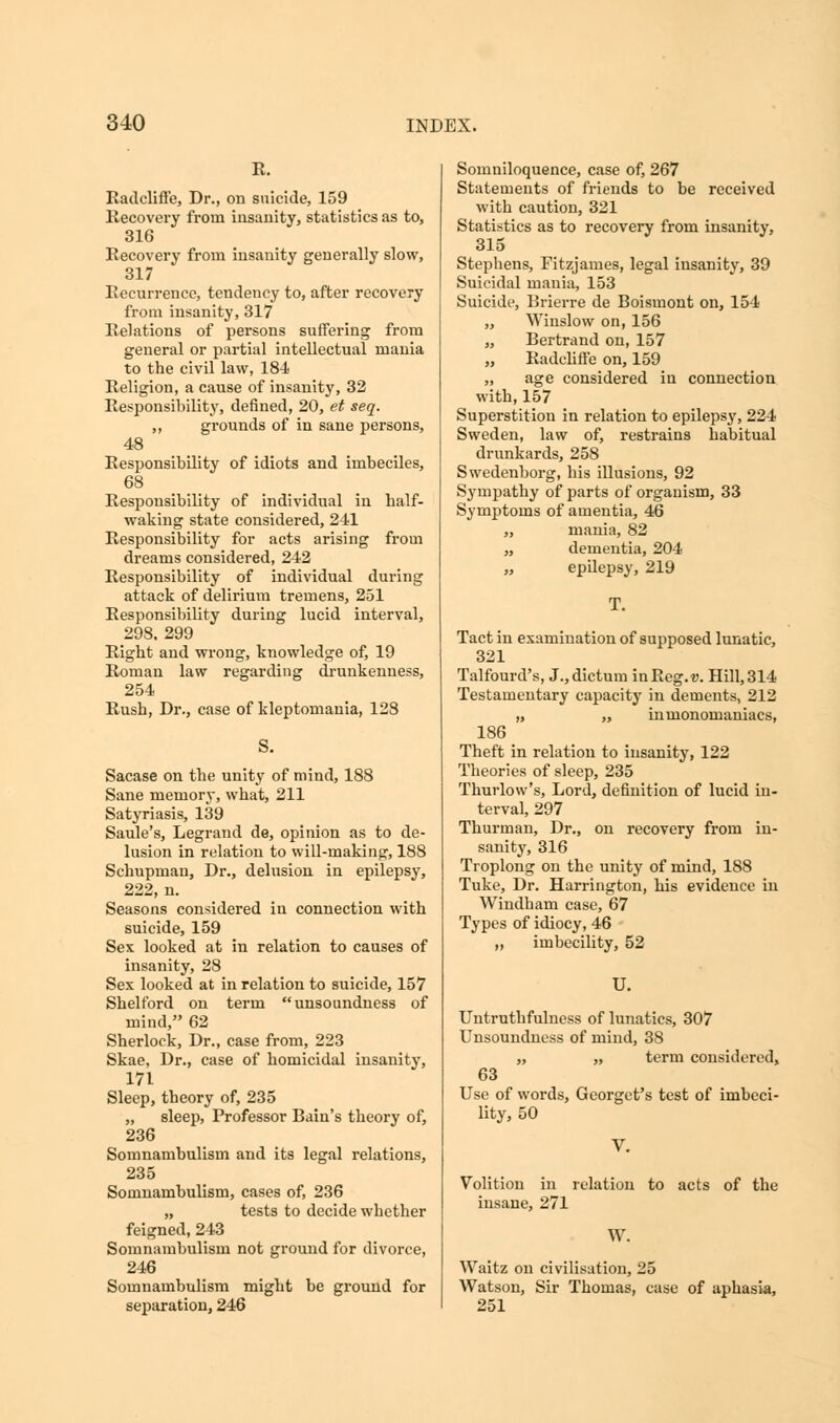 K. Radcliffe, Dr., on suicide, 159 Recovery from insanity, statistics as to, 316 Recovery from insanity generally slow, 317 Recurrence, tendency to, after recovery from insanity, 317 Relations of persons suffering from general or partial intellectual mania to the civil law, 184 Religion, a cause of insanity, 32 Responsibility, defined, 20, et seq. ,, grounds of in sane persons, 48 Responsibility of idiots and imbeciles, 68 Responsibility of individual in half- waking state considered, 241 Responsibility for acts arising from dreams considered, 242 Responsibility of individual during attack of delirium tremens, 251 Responsibility during lucid interval, 298. 299 Right and wrong, knowledge of, 19 Roman law regarding drunkenness, 254 Rush, Dr., case of kleptomania, 128 S. Sacase on the unity of mind, 188 Sane memory, what, 211 Satyriasis, 139 Saule's, Legrand de, opinion as to de- lusion in relation to will-making, 188 Schupinan, Dr., delusion in epilepsy, 222, n. Seasons considered in connection with suicide, 159 Sex looked at in relation to causes of insanity, 28 Sex looked at in relation to suicide, 157 Shelford on term unsoundness of mind, 62 Sherlock, Dr., case from, 223 Skae, Dr., case of homicidal insanity, 171 Sleep, theory of, 235 „ sleep, Professor Bain's theory of, 236 Somnambulism and its legal relations, 235 Somnambulism, cases of, 236 „ tests to decide whether feigned, 243 Somnambulism not ground for divorce, 246 Somnambulism might be ground for separation, 246 Somniloquence, case of, 267 Statements of friends to be received with caution, 321 Statistics as to recovery from insanity, 315 Stephens, Fitzjames, legal insanity, 39 Suicidal mania, 153 Suicide, Brierre de Boismont on, 154 „ Winslow on, 156 „ Bertrand on, 157 Radcliffe on, 159 „ age considered in connection with, 157 Superstition in relation to epilepsy, 224 Sweden, law of, restrains habitual drunkards, 258 Swedenborg, his illusions, 92 Sympathy of parts of organism, 33 Symptoms of amentia, 46 „ mania, 82 „ dementia, 204 „ epilepsy, 219 T. Tact in examination of supposed lunatic, 321 Talfourd's, J., dictum in Reg. v. Hill, 314 Testamentary capacity in dements, 212 „ „ inmonomaniacs, 186 Theft in relation to insanity, 122 Theories of sleep, 235 Thurlow's, Lord, definition of lucid in- terval, 297 Thurman, Dr., on recovery from in- sanity, 316 Troplong on the unity of mind, 188 Tuke, Dr. Harrington, his evidence in Windham case, 67 Types of idiocy, 46 „ imbecility, 52 U. Untruthfulness of lunatics, 307 Unsoundness of mind, 38 „ „ term considered, 63 Use of words, Georget's test of imbeci- lity, 50 Volition in relation to acts of the insane, 271 W. Waitz on civilisation, 25 Watson, Sir Thomas, case of aphasia, 251