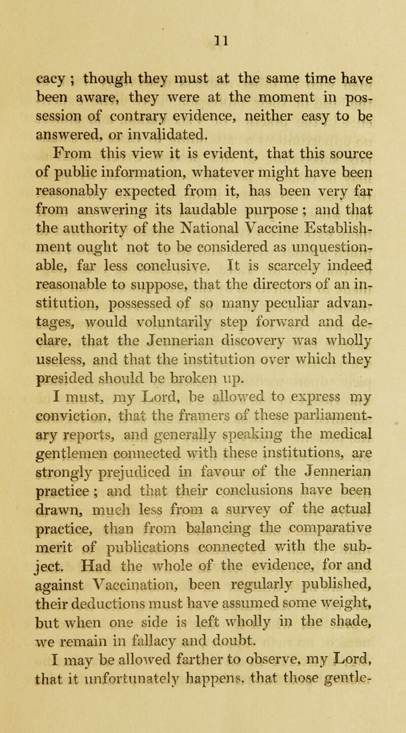 cacy ; though they must at the same time have been aware, they were at the moment in pos- session of contrary evidence, neither easy to be answered, or invalidated. From this view it is evident, that this source of public information, whatever might have been reasonably expected from it, has been very far from answering its laudable purpose ; and that the authority of the National Vaccine Establish- ment ought not to be considered as unquestion- able, far less conclusive. It is scarcely indeed reasonable to suppose, that the directors of an in- stitution, possessed of so many peculiar advan- tages, would voluntarily step forward and de- clare, that the Jennerian discovery was wholly useless, and that the institution over which they presided should be broken up. I must, my Lord, be allowed to express my conviction, that the framers of these parliament- ary reports, and generally speaking the medical gentlemen connected with these institutions, are strongly prejudiced in favour of the Jennerian practice; and that their conclusions have been drawn, much less from a survey of the actual practice, than from balancing the comparative merit of publications connected with the sub- ject. Had the whole of the evidence, for and against Vaccination, been regularly published, their deductions must have assumed some weight, but when one side is left wholly in the shade, we remain in fallacy and doubt. I may be allowed farther to observe, my Lord, that it unfortunately happens, that those gentle-