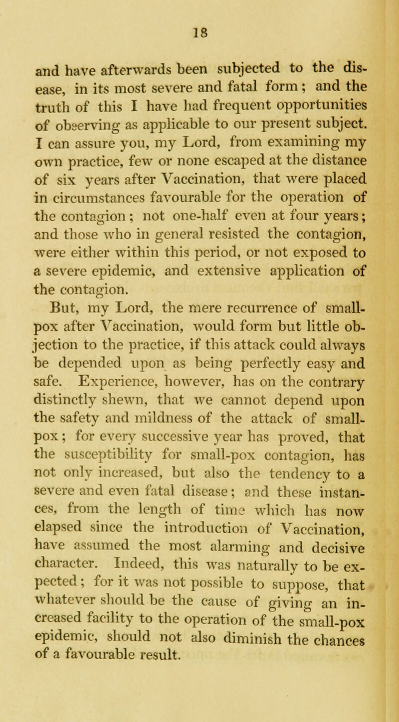 and have afterwards been subjected to the dis- ease, in its most severe and fatal form ; and the truth of this I have had frequent opportunities of observing as applicable to our present subject. I can assure you, my Lord, from examining my own practice, few or none escaped at the distance of six years after Vaccination, that were placed in circumstances favourable for the operation of the contagion; not one-half even at four years; and those who in general resisted the contagion, were either within this period, or not exposed to a severe epidemic, and extensive application of the contagion. But, my Lord, the mere recurrence of small- pox after Vaccination, would form but little ob- jection to the practice, if this attack could always be depended upon as being perfectly easy and safe. Experience, however, has on the contrary distinctly shewn, that we cannot depend upon the safety and mildness of the attack of small- pox ; for every successive year has proved, that the susceptibility for small-pox contagion, has not only increased, but also the tendency to a severe and even fatal disease; and these instan- ces, from the length of time which has now elapsed since the introduction of Vaccination, have assumed the most alarming and decisive character. Indeed, this was naturally to be ex- pected ; for it was not possible to suppose, that whatever should be the cause of giving an in- creased facility to the operation of the small-pox epidemic, should not also diminish the chances of a favourable result.