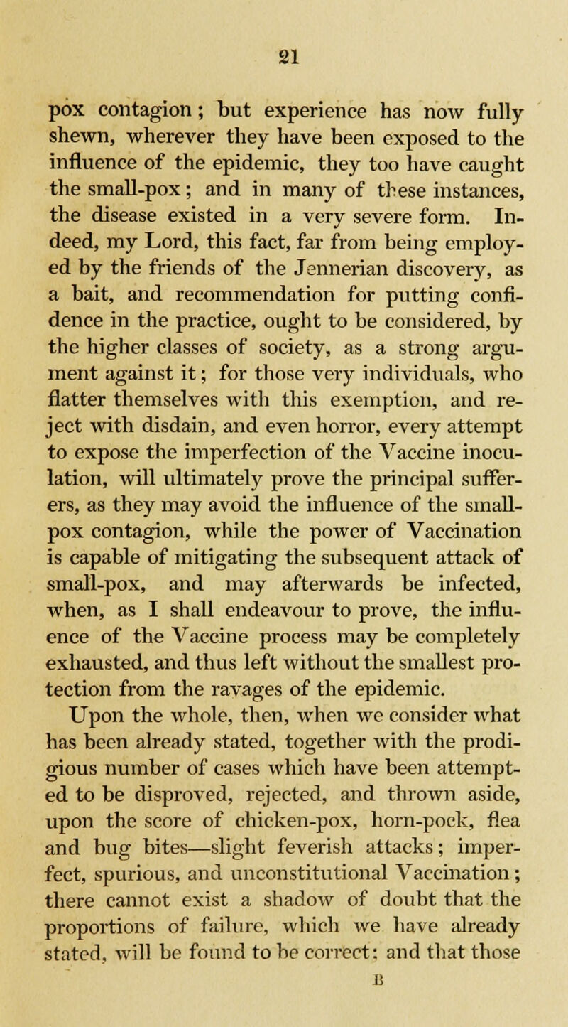 pox contagion; but experience has now fully- shewn, wherever they have been exposed to the influence of the epidemic, they too have caught the small-pox; and in many of these instances, the disease existed in a very severe form. In- deed, my Lord, this fact, far from being employ- ed by the friends of the Jennerian discovery, as a bait, and recommendation for putting confi- dence in the practice, ought to be considered, by the higher classes of society, as a strong argu- ment against it; for those very individuals, who flatter themselves with this exemption, and re- ject with disdain, and even horror, every attempt to expose the imperfection of the Vaccine inocu- lation, will ultimately prove the principal suffer- ers, as they may avoid the influence of the small- pox contagion, while the power of Vaccination is capable of mitigating the subsequent attack of small-pox, and may afterwards be infected, when, as I shall endeavour to prove, the influ- ence of the Vaccine process may be completely exhausted, and thus left without the smallest pro- tection from the ravages of the epidemic. Upon the whole, then, when we consider what has been already stated, together with the prodi- gious number of cases which have been attempt- ed to be disproved, rejected, and thrown aside, upon the score of chicken-pox, horn-pock, flea and bug bites—slight feverish attacks; imper- fect, spurious, and unconstitutional Vaccination; there cannot exist a shadow of doubt that the proportions of failure, which we have already stated, will be found to be correct: and that those a