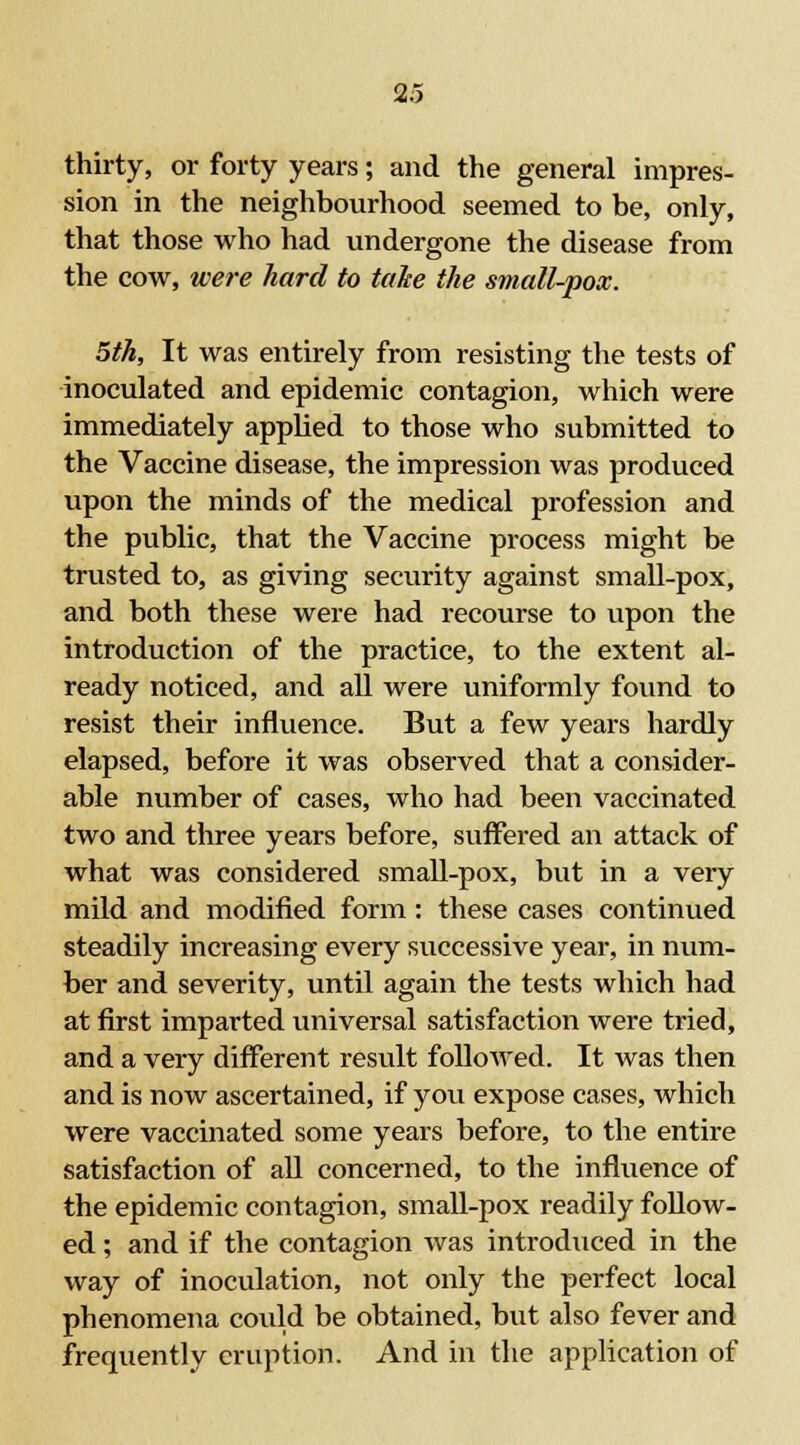 thirty, or forty years; and the general impres- sion in the neighbourhood seemed to be, only, that those who had undergone the disease from the cow, were hard to take the small-pox. 5th, It was entirely from resisting the tests of inoculated and epidemic contagion, which were immediately applied to those who submitted to the Vaccine disease, the impression was produced upon the minds of the medical profession and the public, that the Vaccine process might be trusted to, as giving security against small-pox, and both these were had recourse to upon the introduction of the practice, to the extent al- ready noticed, and all were uniformly found to resist their influence. But a few years hardly elapsed, before it was observed that a consider- able number of cases, who had been vaccinated two and three years before, suffered an attack of what was considered small-pox, but in a very mild and modified form: these cases continued steadily increasing every successive year, in num- ber and severity, until again the tests which had at first imparted universal satisfaction were tried, and a very different result followed. It was then and is now ascertained, if you expose cases, which were vaccinated some years before, to the entire satisfaction of all concerned, to the influence of the epidemic contagion, small-pox readily follow- ed ; and if the contagion was introduced in the way of inoculation, not only the perfect local phenomena could be obtained, but also fever and frequently eruption. And in the application of