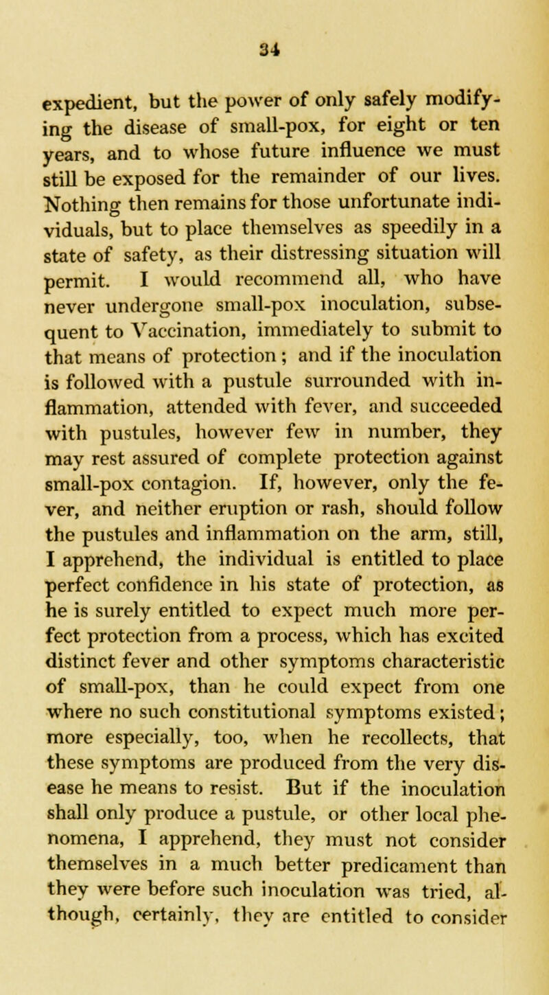 expedient, but the power of only safely modify- ing the disease of small-pox, for eight or ten years, and to whose future influence we must still be exposed for the remainder of our lives. Nothing then remains for those unfortunate indi- viduals, but to place themselves as speedily in a state of safety, as their distressing situation will permit. I would recommend all, who have never undergone small-pox inoculation, subse- quent to Vaccination, immediately to submit to that means of protection ; and if the inoculation is followed with a pustule surrounded with in- flammation, attended with fever, and succeeded with pustules, however few in number, they may rest assured of complete protection against small-pox contagion. If, however, only the fe- ver, and neither eruption or rash, should follow the pustules and inflammation on the arm, still, I apprehend, the individual is entitled to place perfect confidence in his state of protection, as he is surely entitled to expect much more per- fect protection from a process, which has excited distinct fever and other symptoms characteristic of small-pox, than he could expect from one where no such constitutional symptoms existed; more especially, too, when he recollects, that these symptoms are produced from the very dis- ease he means to resist. But if the inoculation shall only produce a pustule, or other local phe- nomena, I apprehend, they must not consider themselves in a much better predicament than they were before such inoculation was tried, al- though, certainly, they are entitled to consider