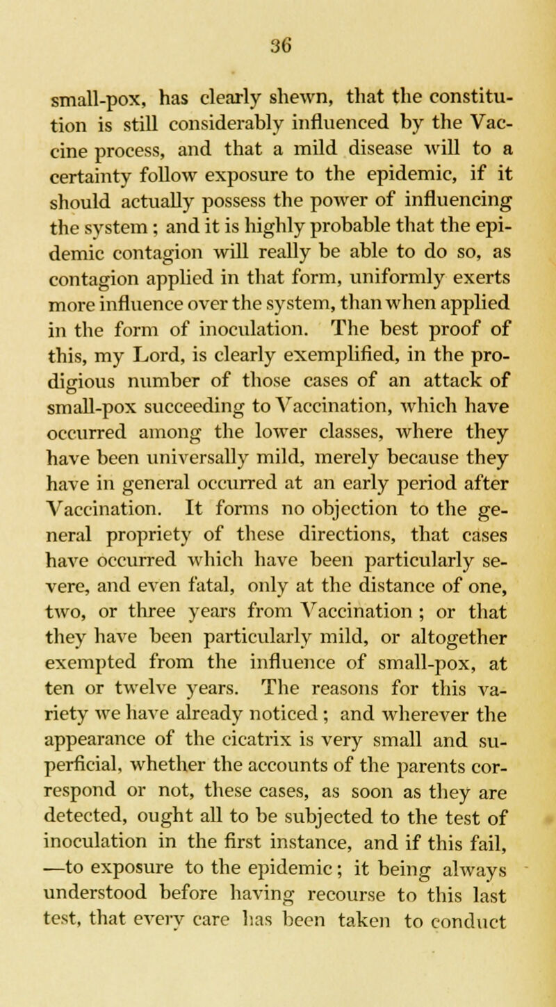 small-pox, has clearly shewn, that the constitu- tion is still considerably influenced by the Vac- cine process, and that a mild disease will to a certainty follow exposure to the epidemic, if it should actually possess the power of influencing the system ; and it is highly probable that the epi- demic contagion will really be able to do so, as contagion applied in that form, uniformly exerts more influence over the system, than when applied in the form of inoculation. The best proof of this, my Lord, is clearly exemplified, in the pro- digious number of those cases of an attack of small-pox succeeding to Vaccination, which have occurred among the lower classes, where they have been universally mild, merely because they have in general occurred at an early period after Vaccination. It forms no objection to the ge- neral propriety of these directions, that cases have occurred which have been particularly se- vere, and even fatal, only at the distance of one, two, or three years from Vaccination ; or that they have been particularly mild, or altogether exempted from the influence of small-pox, at ten or twelve years. The reasons for this va- riety we have already noticed ; and wherever the appearance of the cicatrix is very small and su- perficial, whether the accounts of the parents cor- respond or not, these cases, as soon as they are detected, ought all to be subjected to the test of inoculation in the first instance, and if this fail, —to exposure to the epidemic; it being always understood before having recourse to this last test, that every care has been taken to conduct