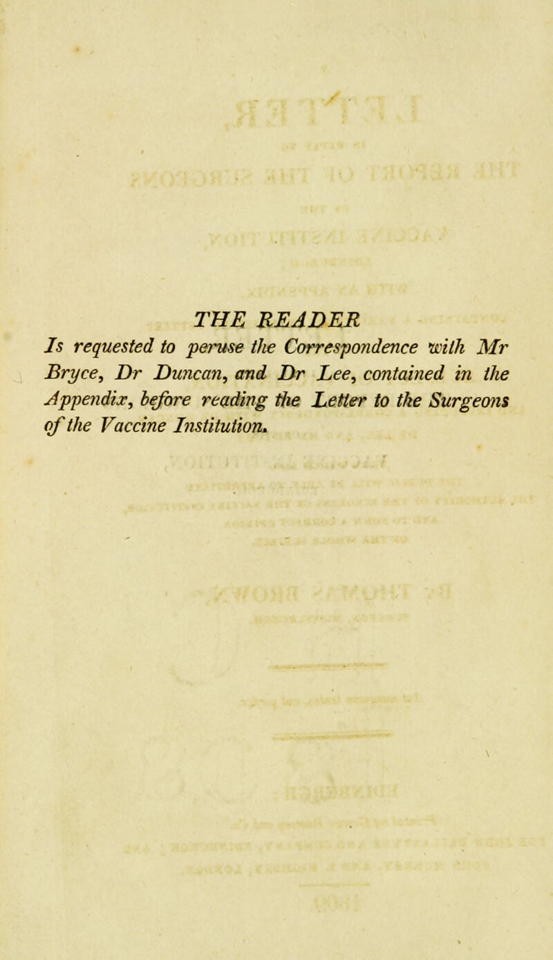 THE READER Is requested to peruse the Correspondence with Mr Bryce, Dr Duncan, and Dr Dee, contained in the Appendix, before reading the Letter to the Surgeoin of the Vaccine Institution.