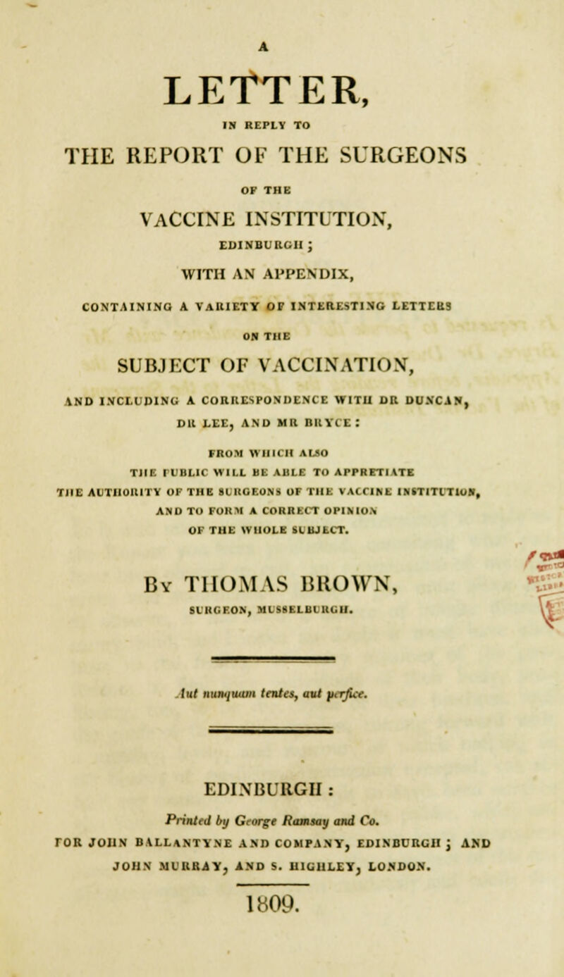 LETTER, IN REPLY TO THE REPORT OF THE SURGEONS OF THE VACCINE INSTITUTION, EDINBURGH; WITH AN APPENDIX, CONTAINING! A VARIETY OP INTERESTING LETTERS ON THE SUBJECT OF VACCINATION, AND INCLUDING A CORRESPONDENCE WITH. DR DUNCAN, DR LEE, AND MR BRYCE: FROM WHICH ALSO THE ri'BLIC WILL BE ABLE TO APPRETIATE THE AUTHORITY OF THE 8LI1GEONS OF THE VACCINE INSTITCTIU*, AND TO FORM A CORRECT OPINION OF THE WHOLE SLBJtCT. By THOMAS BROWN, SLHCF.ON, MLS8ELBLRCU. r<r>* lul tiuiKjuiiHi tentes, nut pcrfict. EDINBURGH Printed by George Ramsay and Co. TOR JOHN BALLANTYNE AND COMPANY, EDINBURGH J AND JOHN MURRAY, AND S. U1G11LEY, LONDON. 1809.