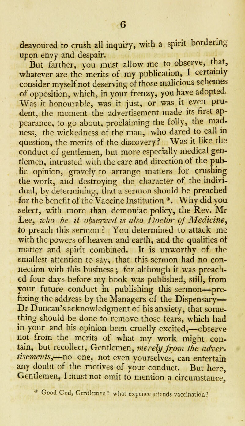 deavoured to crush all inquiry, with a spirit bordering upon envy and despair. But farther, you must allow me to observe, that, whatever are the merits of my publication, I certainly consider myself not deserving of those malicious schemes of opposition, which, in your frenzy, you have adopted. Was it honourable, was it just, or was it even pru- dent, the moment the advertisement made its first ap- pearance, to go about, proclaiming the folly, the mad- ness, the wickedness of the man, who dared to call in question, the merits of the discovery? Was it like the conduct of gentlemen, but more especially medical gen- tlemen, intrusted with the care and direction of the pub- lic opinion, gravely to arrange matters for crushing the work, and destroying the character of the indivi- dual, by determining, that a sermon should be preached for the benefit of the Vaccine Institution *. Why did you select, with more than demoniac policy, the Rev. Mr Lee, who be it observed is also Doctor of Medicine, to preach this sermon I You determined to attack me with the powers of heaven and earth, and the qualities of matter and spirit combined. It is unworthy of the smallest attention to say, that this sermon had no con- nection with this business; for although it was preach- ed four days before my book was published, still, from your future conduct in publishing this sermon—pre- fixing the address by the Managers of the Dispensary— Dr Duncan's acknowledgment of his anxiety, that some- thing should be done to remove those fears, which had in your and his opinion been cruelly excited,—observe not from the merits of what my work might con- tain, but recollect, Gentlemen, merely from the adver- tisements,—no one, not even yourselves, can entertain any doubt of the motives of your conduct. But here Gentlemen, I must not omit to mention a circumstance, * Good God, Gentlemen ! what expence attends vaccination?