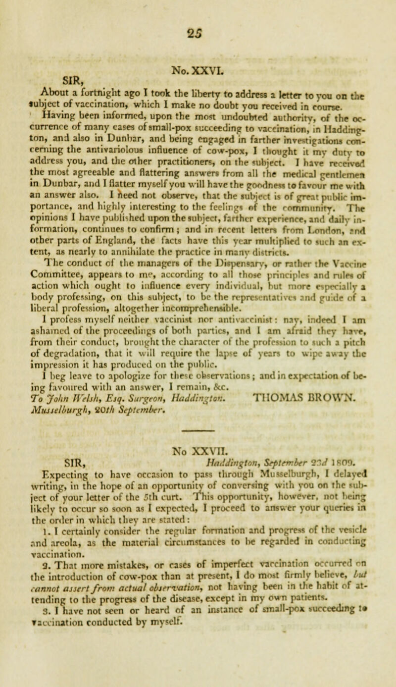 No.XXVL SIR, About a fortnight ago I took the liberty to address a letter to you on the lubject of vaccination, which I make no doubt you received in course. Having been informed, upon the most undoubted authority, of the oc- currence of many cases of small-pox succeeding to vaccination, in Hadding- ton, and also in Dunbar, and being engaged in farther investigations con- cerning the antivariolous influence of cow-pox, I thought it my duty to address you, and the other practitioners, on the subject. I have received the most agreeable and flattering answers from all the medical gentlemen in Dunbar, and I flatter myself you will have the goodness to favour me with an answer also. I need not observe, that the subject is of great public im- portance, and highly interesting to the feelings of the rnmmunirv. The opinions I have published upon the subject, farther experience, and daily in- formation, continues to confirm; and in recent letters from I-onrin- . other parts of England, the facts have this year multiplied to such an ex- tent, as nearly to annihilate the practice in manv distri' is. The conduct of the managers of the Dispensary, or rather the Vaccine Committee, appears to nv, according to all those principles and rules of action which ought to influence every individual, hut more especially a body professing, on this subject, to be the representatives and guide of a liberal profession, altogether incomprehensible. 1 profess myself neither vaccinist nor antivarcinist: nay, indeed I am ashamed of the proceedings of both parties, and 1 am afnid they have, from their conduct, brought the character of the profession to such a pitch of degradation, that it will require the lapse of years to wipe away the impression it has produced on the public. ] beg leave to apologize for these observations; and in expectation of be- ing favoured with an answer, 1 remain, &c. To John Welsh, Esq. Surgeon, Haddington. THOMAS BROWN. Musselburgh, VOth September. No XXVII. SIR, Haddington, September ttJ 180S. Expecting to have occasion to pa«s through Musselburgh, I delayed writing, in the hope of an opportunity of conversing with you on the sul>- ject of your letter of the 5th curt. This opportunity, however, not being likely to occur so soon as I expected, I proceed to answer your queries in the order in which tliey arc stated: 1. I certainly consider the regular formation and progress of the vesicle and areola, as the material circumstances to lie regarded in conducting vaccination. M. That more mistakes, or rases of imperfect vaccination occurred r-n the introduction of cow-pox than at present, I do most firmly believe, tut cannot assert from actual observation, not having been in the habit of at- tending to the progress of the disease, except in my cvra patients. 3. I have not seen or heard of an instance of small-pox succeeding t» vaccination conducted by myselt.