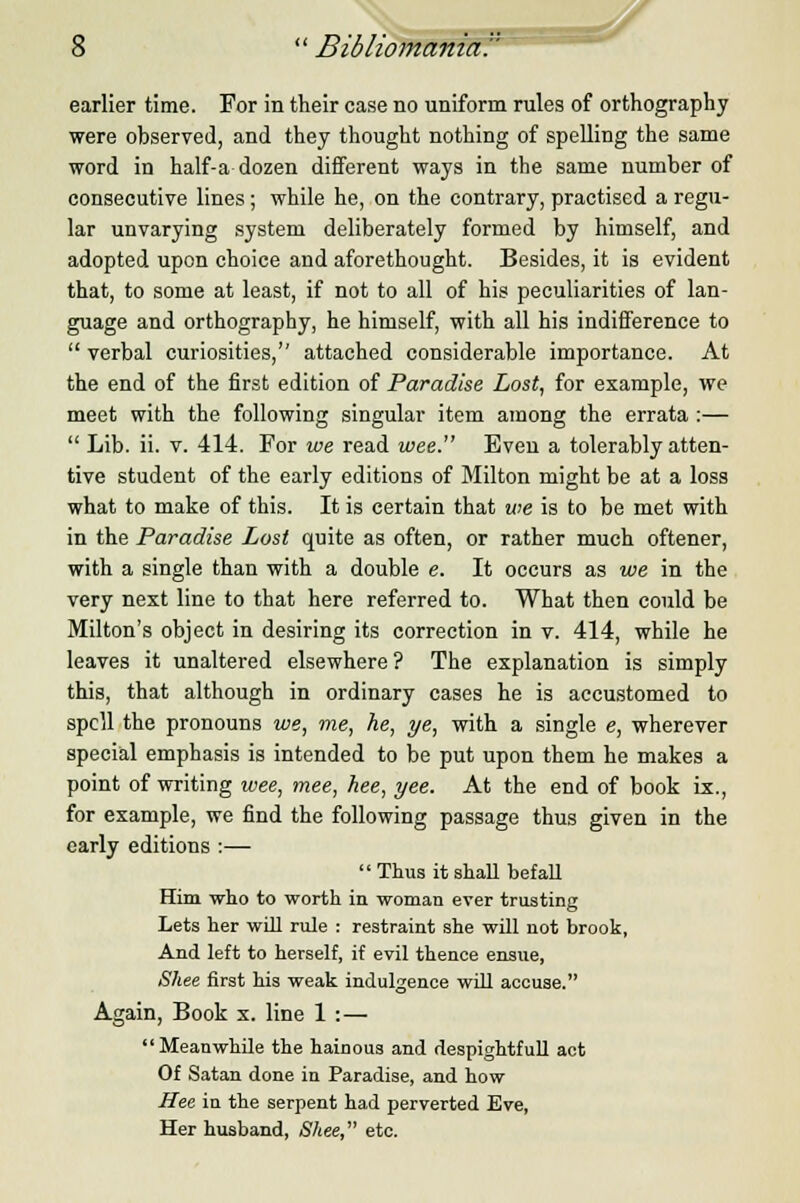 earlier time. For in their ease no uniform rules of orthography were observed, and they thought nothing of spelling the same word in half-a dozen different ways in the same number of consecutive lines; while he, on the contrary, practised a regu- lar unvarying system deliberately formed by himself, and adopted upon choice and aforethought. Besides, it is evident that, to some at least, if not to all of his peculiarities of lan- guage and orthography, he himself, with all his indifference to  verbal curiosities, attached considerable importance. At the end of the first edition of Paradise Lost, for example, we meet with the following singular item among the errata :—  Lib. ii. v. 414. For we read wee. Even a tolerably atten- tive student of the early editions of Milton might be at a loss what to make of this. It is certain that we is to be met with in the Paradise Lost quite as often, or rather much oftener, with a single than with a double e. It occurs as we in the very next line to that here referred to. What then could be Milton's object in desiring its correction in v. 414, while he leaves it unaltered elsewhere ? The explanation is simply this, that although in ordinary cases he is accustomed to spell the pronouns we, me, he, ye, with a single e, wherever special emphasis is intended to be put upon them he makes a point of writing wee, mee, hee, yee. At the end of book ix., for example, we find the following passage thus given in the early editions :— Thus it shall befall Him who to worth in woman ever trusting Lets her will rule : restraint she will not brook, And left to herself, if evil thence ensue, Shee first his weak indulgence will accuse. Again, Book x. line 1 :— Meanwhile the hainous and despightfull act Of Satan done in Paradise, and how Hee in the serpent had perverted Eve, Her husband, Shee, etc.