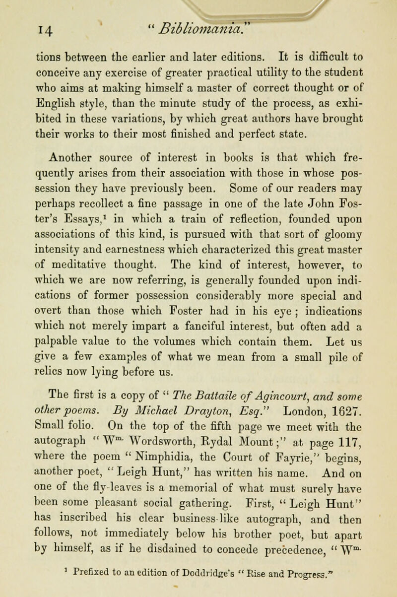 tions between the earlier and later editions. It is difficult to conceive any exercise of greater practical utility to the student who aims at making himself a master of correct thought or of English style, than the minute study of the process, as exhi- bited in these variations, by which great authors have brought their works to their most finished and perfect state. Another source of interest in books is that which fre- quently arises from their association with those in whose pos- session they have previously been. Some of our readers may perhaps recollect a fine passage in one of the late John Fos- ter's Essays,1 in which a train of reflection, founded upon associations of this kind, is pursued with that sort of gloomy intensity and earnestness which characterized this great master of meditative thought. The kind of interest, however, to which we are now referring, is generally founded upon indi- cations of former possession considerably more special and overt than those which Foster had in his eye ; indications which not merely impart a fanciful interest, but often add a palpable value to the volumes which contain them. Let us give a few examples of what we mean from a small pile of relics now lying before us. The first is a copy of  The Battaile of Agincourt, and some other poems. By Michael Drayton, Esq. London, 1627. Small folio. On the top of the fifth page we meet with the autograph W- Wordsworth, Rydal Mount; at page 117, where the poem  Nimphidia, the Court of Fayrie, begins, another poet, Leigh Hunt, has written his name. And on one of the fly leaves is a memorial of what must surely have been some pleasant social gathering. First, Leigh Hunt has inscribed his clear business-like autograph, and then follows, not immediately below his brother poet, but apart by himself, as if he disdained to concede precedence,  Wm- 1 Prefixed to an edition of Doddridge's  Fuse and Progress.