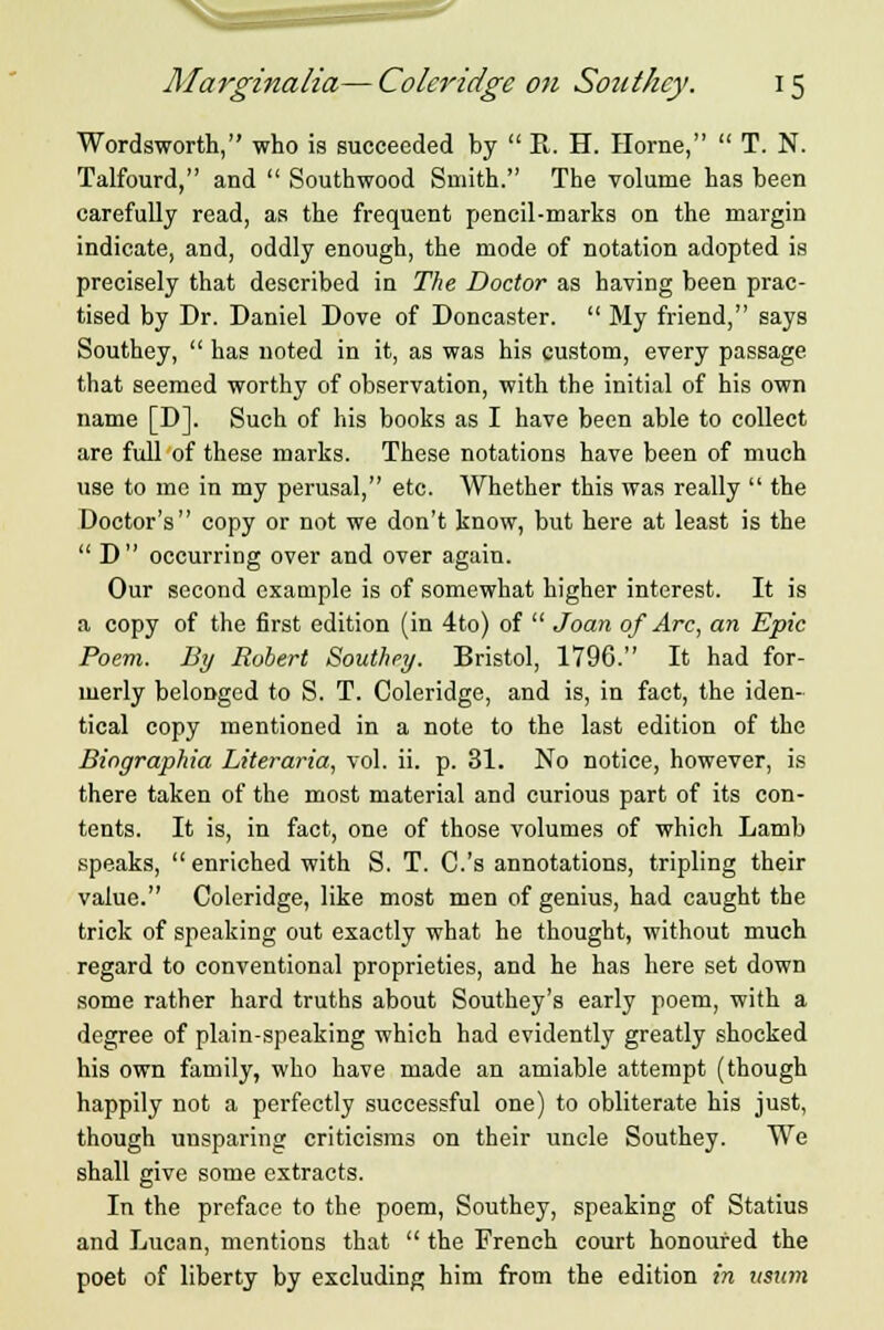 Wordsworth, who is succeeded by  R. H. Home,  T. N. Talfourd, and  Southwood Smith. The volume has been carefully read, as the frequent pencil-marks on the margin indicate, and, oddly enough, the mode of notation adopted is precisely that described in The Doctor as having been prac- tised by Dr. Daniel Dove of Doncaster.  My friend, says Southey,  has noted in it, as was his custom, every passage that seemed worthy of observation, with the initial of his own name [D]. Such of his books as I have been able to collect are full of these marks. These notations have been of much use to me in my perusal, etc. Whether this was really  the Doctor's copy or not we don't know, but here at least is the  D occurring over and over again. Our second example is of somewhat higher interest. It is a copy of the first edition (in 4to) of  Joan of Arc, an Epic Poem. By Robert Southey. Bristol, 1796. It had for- merly belonged to S. T. Coleridge, and is, in fact, the iden- tical copy mentioned in a note to the last edition of the Biographia Literaria, vol. ii. p. 31. No notice, however, is there taken of the most material and curious part of its con- tents. It is, in fact, one of those volumes of which Lamb speaks, enriched with S. T. C.'s annotations, tripling their value. Coleridge, like most men of genius, had caught the trick of speaking out exactly what he thought, without much regard to conventional proprieties, and he has here set down some rather hard truths about Southey's early poem, with a degree of plain-speaking which had evidently greatly shocked his own family, who have made an amiable attempt (though happily not a perfectly successful one) to obliterate his just, though unsparing criticisms on their uncle Southey. We shall give some extracts. In the preface to the poem, Southey, speaking of Statius and Lucan, mentions that  the French court honoured the poet of liberty by excluding him from the edition in itsum