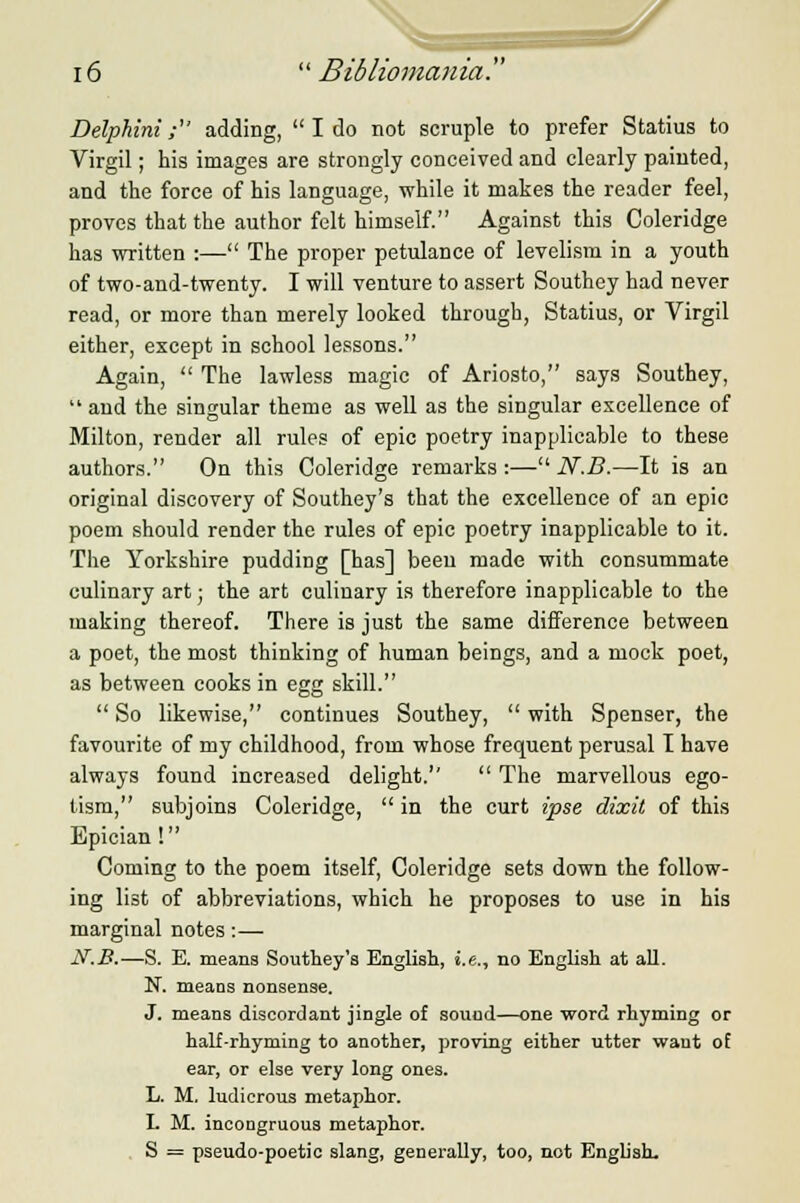 Delphini; adding,  I do not scruple to prefer Statius to Virgil; his images are strongly conceived and clearly painted, and the force of his language, while it makes the reader feel, proves that the author felt himself. Against this Coleridge has written :— The proper petulance of levelism in a youth of two-and-twenty. I will venture to assert Southey had never read, or more than merely looked through, Statius, or Virgil either, except in school lessons. Again,  The lawless magic of Ariosto, says Southey,  and the singular theme as well as the singular excellence of Milton, render all rules of epic poetry inapplicable to these authors. On this Coleridge remarks :— N.B.—It is an original discovery of Southey's that the excellence of an epic poem should render the rules of epic poetry inapplicable to it. The Yorkshire pudding [has] beeu made with consummate culinary art; the art culinary is therefore inapplicable to the making thereof. There is just the same difference between a poet, the most thinking of human beings, and a mock poet, as between cooks in egg skill.  So likewise, continues Southey,  with Spenser, the favourite of my childhood, from whose frequent perusal I have always found increased delight.  The marvellous ego- tism, subjoins Coleridge,  in the curt ipse dixit of this Bpician! Coming to the poem itself, Coleridge sets down the follow- ing list of abbreviations, which he proposes to use in his marginal notes :— N.B.—S. E. means Southey's English, i.e., no English at all. N. means nonsense. J. means discordant jingle of sound—one word rhyming or half-rhyming to another, proving either utter want of ear, or else very long ones. L. M. ludicrous metaphor. I. M. incongruous metaphor. S = pseudo-poetic slang, generally, too, not English.