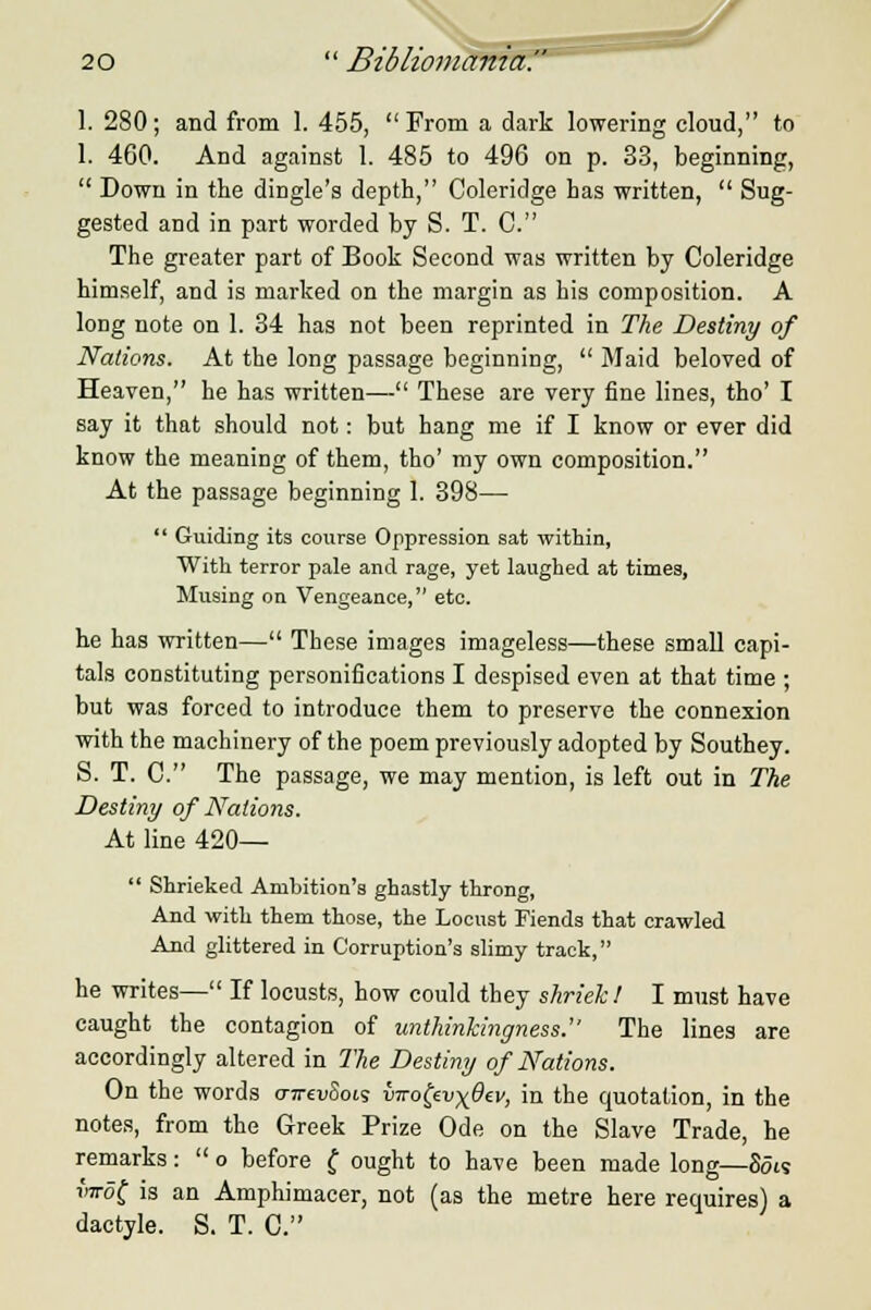 1. 280; and from 1. 455,  From a dark lowering cloud, to 1. 460. And against 1. 485 to 496 on p. 33, beginning,  Down in the dingle's depth, Coleridge has written,  Sug- gested and in part worded by S. T. 0. The greater part of Book Second was written by Coleridge himself, and is marked on the margin as his composition. A long note on 1. 34 has not been reprinted in The Destiny of Nations. At the long passage beginning,  Maid beloved of Heaven, he has written— These are very fine lines, tho' I say it that should not: but hang me if I know or ever did know the meaning of them, tho' my own composition. At the passage beginning 1. 398—  Guiding its course Oppression sat within, With terror pale and rage, yet laughed at times, Musing on Vengeance, etc. he has written— These images imageless—these small capi- tals constituting personifications I despised even at that time ; but was forced to introduce them to preserve the connexion with the machinery of the poem previously adopted by Southey. S. T. C. The passage, we may mention, is left out in The Destiny of Nations. At line 420—  Shrieked Ambition's ghastly throng, And with them those, the Locust Fiends that crawled And glittered in Corruption's slimy track, he writes— If locusts, how could they shriek! I must have caught the contagion of unthinkingness. The lines are accordingly altered in The Destiny of Nations. On the words (nrevSois iirofcvxOev, in the quotation, in the notes, from the Greek Prize Ode on the Slave Trade, he remarks:  o before £ ought to have been made long—Sots wrof is an Amphimacer, not (as the metre here requires) a dactyle. S. T. C.