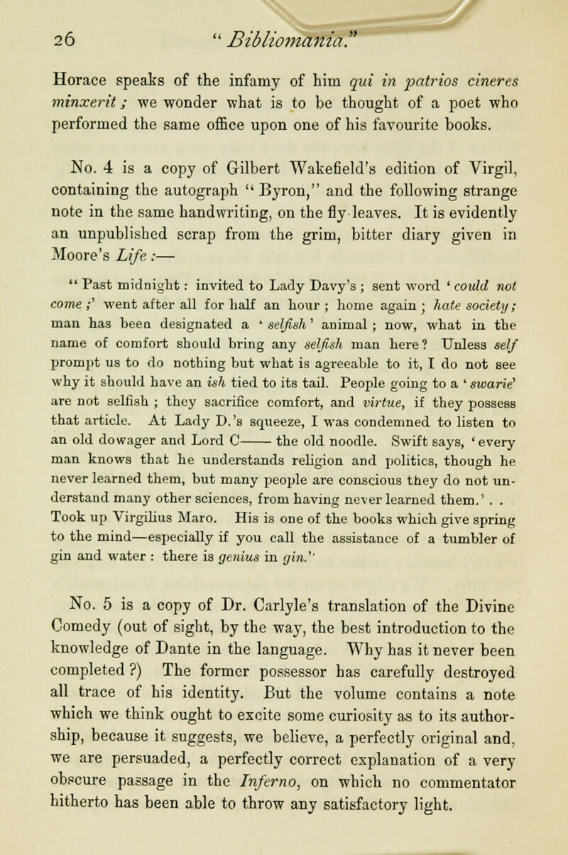 Horace speaks of the infamy of him qui in patrios cineres minxerit; we wonder what is to be thought of a poet who performed the same office upon one of his favourite books. No. 4 is a copy of Gilbert Wakefield's edition of Virgil, containing the autograph  Byron, and the following strange note in the same handwriting, on the fly leaves. It is evidently an unpublished scrap from the grim, bitter diary given in Moore's Life.:—  Past midnight: invited to Lady Davy's ; sent word ' could not come;' went after all for half an hour; home again; hate society; man has been designated a ' selfish' animal; now, what in the name of comfort should bring any selfish man here? Unless self prompt us to do nothing but what is agreeable to it, I do not see why it should have an ish tied to its tail. People going to a ' swarie' are not selfish ; they sacrifice comfort, and virtue, if they possess that article. At Lady D.'s squeeze, I was condemned to listen to an old dowager and Lord C the old noodle. Swift says, 'every man knows that he understands religion and politics, though he never learned them, but many people are conscious they do not un- derstand many other sciences, from having never learned them.' . . Took up Virgilius Maro. His is one of the books which give spring to the mind—especially if you call the assistance of a tumbler of gin and water : there is genius in gin.'' No. 5 is a copy of Dr. Carlyle's translation of the Divine Comedy (out of sight, by the way, the best introduction to the knowledge of Dante in the language. Why has it never been completed ?) The former possessor has carefully destroyed all trace of his identity. But the volume contains a note which we think ought to excite some curiosity as to its author- ship, because it suggests, we believe, a perfectly original and, we are persuaded, a perfectly correct explanation of a very obscure passage in the Inferno, on which no commentator hitherto has been able to throw any satisfactory light.