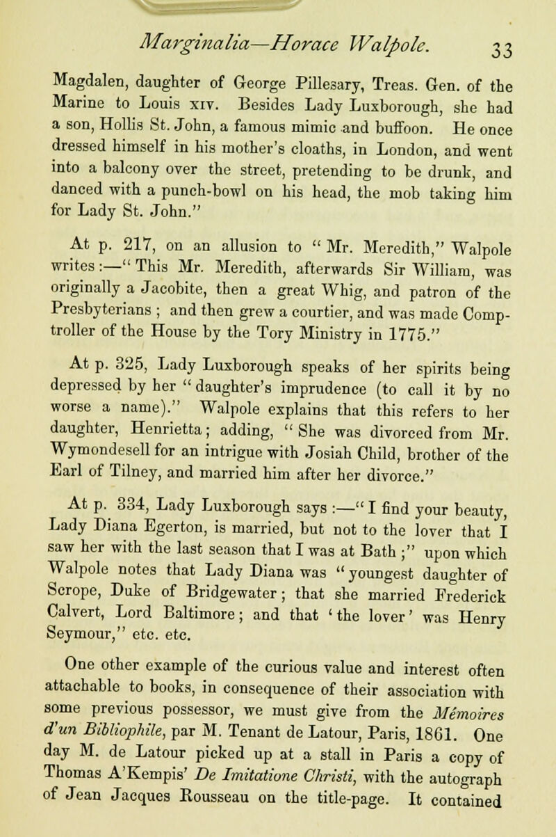 Mai'ginalia—Horace Walpole. ^i Magdalen, daughter of George Pillesary, Treas. Gen. of the Marine to Louis xiv. Besides Lady Luxborough, she had a son, Hollis St. John, a famous mimic and buffoon. He once dressed himself in his mother's cloaths, in London, and went into a balcony over the street, pretending to be drunk, and danced with a punch-bowl on his head, the mob taking him for Lady St. John. At p. 217, on an allusion to  Mr. Meredith, Walpole writes:— This Mr. Meredith, afterwards Sir William, was originally a Jacobite, then a great Whig, and patron of the Presbyterians ; and then grew a courtier, and was made Comp- troller of the House by the Tory Ministry in 1775. At p. 325, Lady Luxborough speaks of her spirits being depressed by her  daughter's imprudence (to call it by no worse a name). Walpole explains that this refers to her daughter, Henrietta; adding, She was divorced from Mr. Wymondesell for an intrigue with Josiah Child, brother of the Earl of Tilney, and married him after her divorce. At p. 334, Lady Luxborough says :— I find your beauty, Lady Diana Egerton, is married, but not to the lover that I saw her with the last season that I was at Bath ; upon which Walpole notes that Lady Diana was  youngest daughter of Scrope, Duke of Bridgewater; that she married Frederick Calvert, Lord Baltimore; and that 'the lover' was Henry Seymour, etc. etc. One other example of the curious value and interest often attachable to books, in consequence of their association with some previous possessor, we must give from the Memoires d'un Bibliophile, par M. Tenant de Latour, Paris, 1861. One day M. de Latour picked up at a stall in Paris a copy of Thomas A'Kempis' De Imitatione Christi, with the autograph of Jean Jacques Kousseau on the title-page. It contained