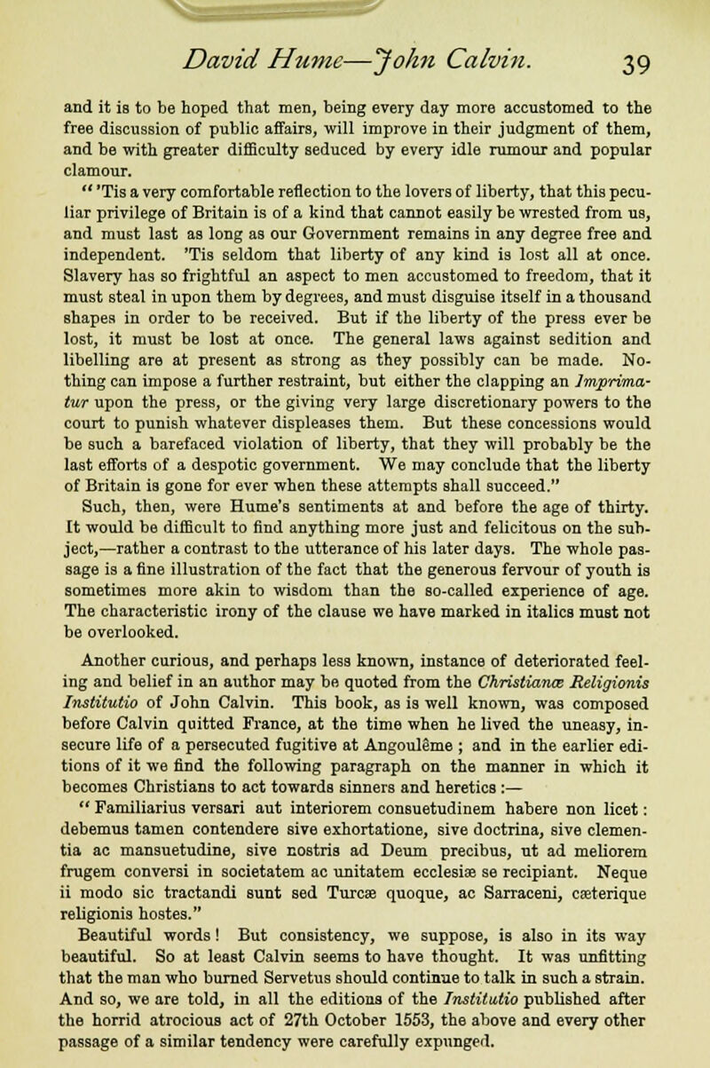 and it is to be hoped that men, being every day more accustomed to the free discussion of public affairs, will improve in their judgment of them, and be with greater difficulty seduced by every idle rumour and popular clamour.  'Tis a very comfortable reflection to the lovers of liberty, that this pecu- liar privilege of Britain is of a kind that cannot easily be wrested from us, and must last as long as our Government remains in any degree free and independent. 'Tis seldom that liberty of any kind is lost all at once. Slavery has so frightful an aspect to men accustomed to freedom, that it must steal in upon them by degrees, and must disguise itself in a thousand shapes in order to be received. But if the liberty of the press ever be lost, it must be lost at once. The general laws against sedition and libelling are at present as strong as they possibly can be made. No- thing can impose a further restraint, but either the clapping an Imprima- tur upon the press, or the giving very large discretionary powers to the court to punish whatever displeases them. But these concessions would be such a barefaced violation of liberty, that they will probably be the last efforts of a despotic government. We may conclude that the liberty of Britain is gone for ever when these attempts shall succeed. Such, then, were Hume's sentiments at and before the age of thirty. It would be difficult to find anything more just and felicitous on the sub- ject,—rather a contrast to the utterance of Ms later days. The whole pas- sage is a fine illustration of the fact that the generous fervour of youth is sometimes more akin to wisdom than the so-called experience of age. The characteristic irony of the clause we have marked in italics must not be overlooked. Another curious, and perhaps less known, instance of deteriorated feel- ing and belief in an author may be quoted from the Christianas Religionis Institutio of John Calvin. This book, as is well known, was composed before Calvin quitted France, at the time when he lived the uneasy, in- secure life of a persecuted fugitive at Angouleme ; and in the earlier edi- tions of it we find the following paragraph on the manner in which it becomes Christians to act towards sinners and heretics :—  Familiarius versari aut interiorem consuetudinem habere non licet: debemus tamen contendere sive exhortatione, sive doctrina, sive demen- tia ac mansuetudine, sive nostris ad Deum precibus, ut ad meliorem frugem conversi in societatem ac unitatem ecclesise se recipiant. Neque ii modo sic tractandi sunt sed Turcse quoque, ac Sarraceni, cfeterique religionis hostes. Beautiful words! But consistency, we suppose, is also in its way beautiful. So at least Calvin seems to have thought. It was unfitting that the man who burned Servetus should continue to talk in such a strain. And so, we are told, in all the editions of the Institutio published after the horrid atrocious act of 27th October 1553, the above and every other passage of a similar tendency were carefully expunged.