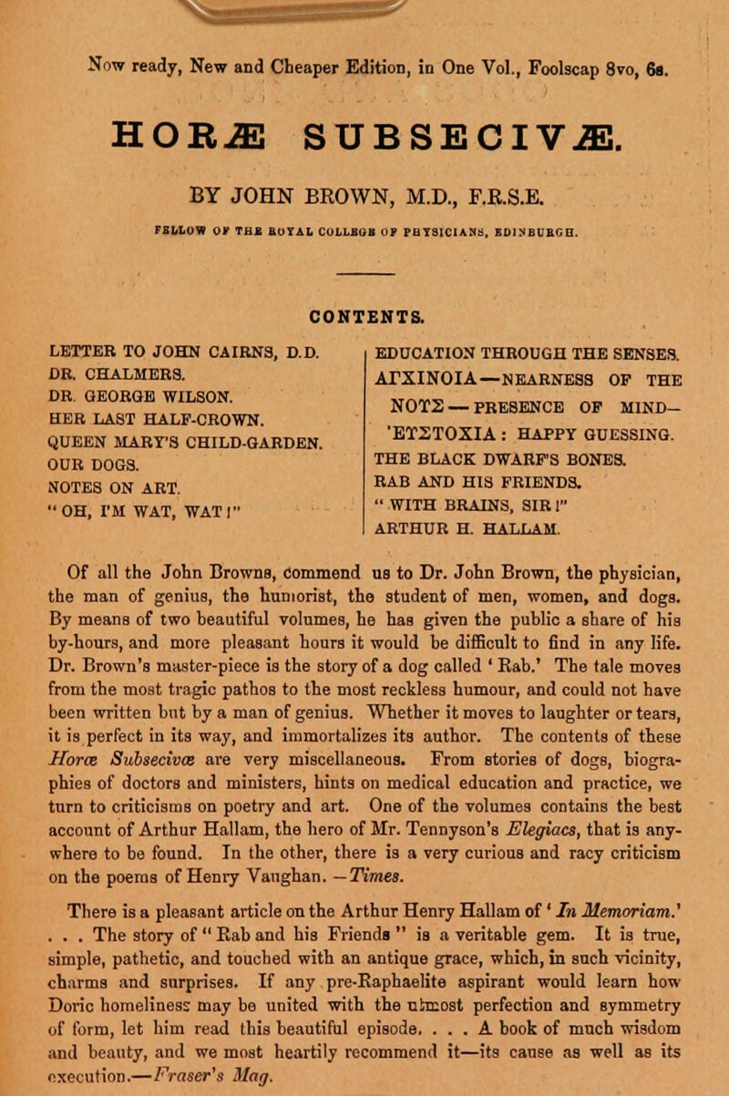 Now ready, New and Cheaper Edition, in One Vol., Foolscap 8vo, 6s. HOR-ffi SUBSECIV^l. BY JOHN BROWN, M.D., F.B.S.E. FELLOW OV THE ROYAL COLLEGE OF PHYSICIANS, EDINBURGH. CONTENTS. LETTER TO JOHN CAIRNS, D.D. DR. CHALMERS. DR. GEORGE WILSON. HER LAST HALF-CROWN. QUEEN MART'S CHILD-GARDEN. OUR DOGS. NOTES ON ART. OH, I'M WAT, WATT EDUCATION THROUGH THE SENSES. ArXINOIA—NEARNESS OP THE N0T2 — PRESENCE OF MIND- 'ETSTOXIA : HAPPY GUESSING. THE BLACK DWARFS BONES. RAB AND HIS FRIENDS. WITH BRAINS, SIR1 ARTHUR H. HALLAM. Of all the John Browna, commend us to Dr. John Brown, the physician, the man of genius, the humorist, the student of men, women, and dogs. By means of two beautiful volumes, he has given the public a share of his by-hours, and more pleasant hours it would be difficult to find in any life. Dr. Brown's master-piece is the story of a dog called ' Rab.' The tale moves from the most tragic pathos to the most reckless humour, and could not have been written but by a man of genius. Whether it moves to laughter or tears, it is perfect in its way, and immortalizes its author. The contents of these Hor<B Subsecivce are very miscellaneous. From stories of dogs, biogra- phies of doctors and ministers, hints on medical education and practice, we turn to criticisms on poetry and art. One of the volumes contains the best account of Arthur Hallam, the hero of Mr. Tennyson's Elegiacs, that is any- where to be found. In the other, there is a very curious and racy criticism on the poems of Henry Vaughan. —Times. There is a pleaBant article on the Arthur Henry Hallam of' In Memoriam.' . . . The story of  Rab and his Friends  is a veritable gem. It is true, simple, pathetic, and touched with an antique grace, which, in such vicinity, charms and surprises. If any pre-Eaphaelite aspirant would learn how Doric homeliness may be united with the utmost perfection and symmetry of form, let him read this beautiful episode. ... A book of much wisdom and beauty, and we most heartily recommend it—its cause as well aB its execution.—Preiser's Mag.