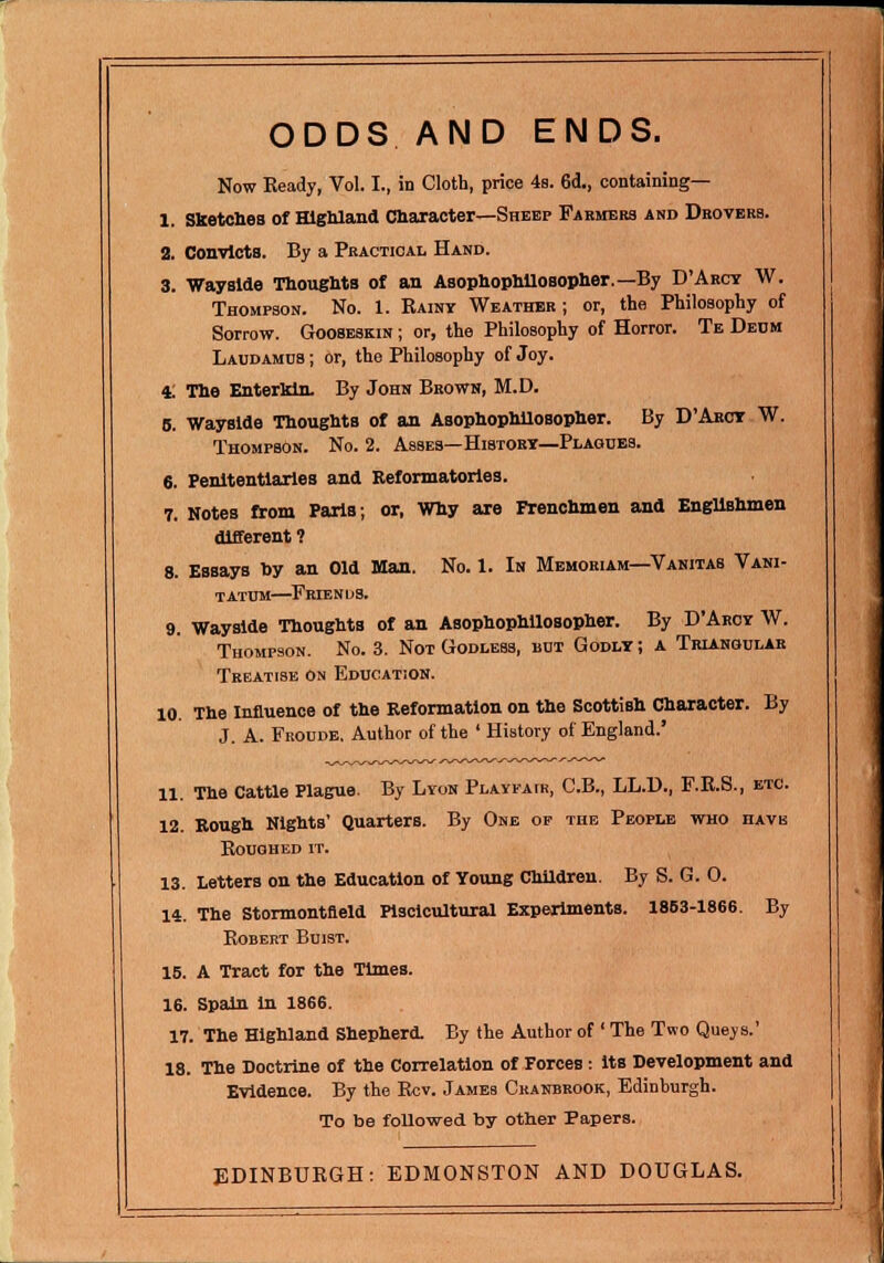 ODDS AND ENDS. Now Ready, Vol. I., in Cloth, price 4b. 6d., containing— 1. Sketches of Highland Character—Sheep Farmers and Drovers. 2. Convicts. By a Practical Hand. 3. Wayside Thoughts of an Asophophilosopher.— By D'Arcy W. Thompson. No. 1. Rainy Weather; or, the Philosophy of Sorrow. Gooseskin ; or, the Philosophy of Horror. Te Deum Laudamds ; or, the Philosophy of Joy. 4; The EnterMn. By John Brown, M.D. 5. Wayside Thoughts of an Asophophilosopher. By D'Arct W. Thompson. No. 2. Asses—History—Plagues. 6. Penitentiaries and Reformatories. 7. Notes from Paris; or, Why are Frenchmen and Englishmen different ? 8. Essays by an Old Man. No. 1. In Memoriam—Vanitas Vani- t atum—Erie n d s. 9. Wayside Thoughts of an Asophophilosopher. By D'Aroy W. Thompson. No. 3. Not Godless, but Godly ; A Triangular Treatise on Education. 10. The Influence of the Reformation on the Scottish Character. By J. A. Froude, Author of the ' History of England.' 11. The Cattle Plague. By Lyon Playfair, C.B., LL.D., F.R.S., etc. 12. Rough Nights' Quarters. By One of the People who have Roughed it. 13. Letters on the Education of Young Children. By S. G. 0. 14. The Stormontfleld Plsclcultural Experiments. 1863-1866. By Robert Buist. 15. A Tract for the Times. 16. Spain In 1866. 17. The Highland Shepherd. By the Author of ' The Two Quays.' 18. The Doctrine of the Correlation of Forces : its Development and Evidence. By the Rev. James Ckanbrook, Edinburgh. To be followed by other Papers. EDINBURGH: EDMONSTON AND DOUGLAS.