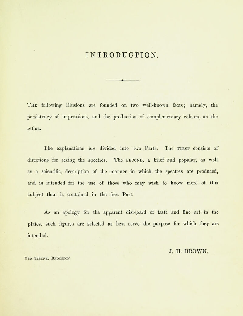 INTBODUCTION. The following Illusions are founded on two well-known facts; namely, the persistency of impressions, and the production of complementary colours, on the retina. The explanations are divided into two Parts. The first consists of directions for seeing the spectres. The second, a hrief and popular, as well as a scientific, description of the manner in which the spectres are produced, and is intended for the use of those who may wish to know more of this subject than is contained in the first Part. As an apology for the apparent disregard of taste and fine art in the plates, such figures are selected as best serve the purpose for which they are intended. J. H. BEOWN. Old Steyne, Brighton.