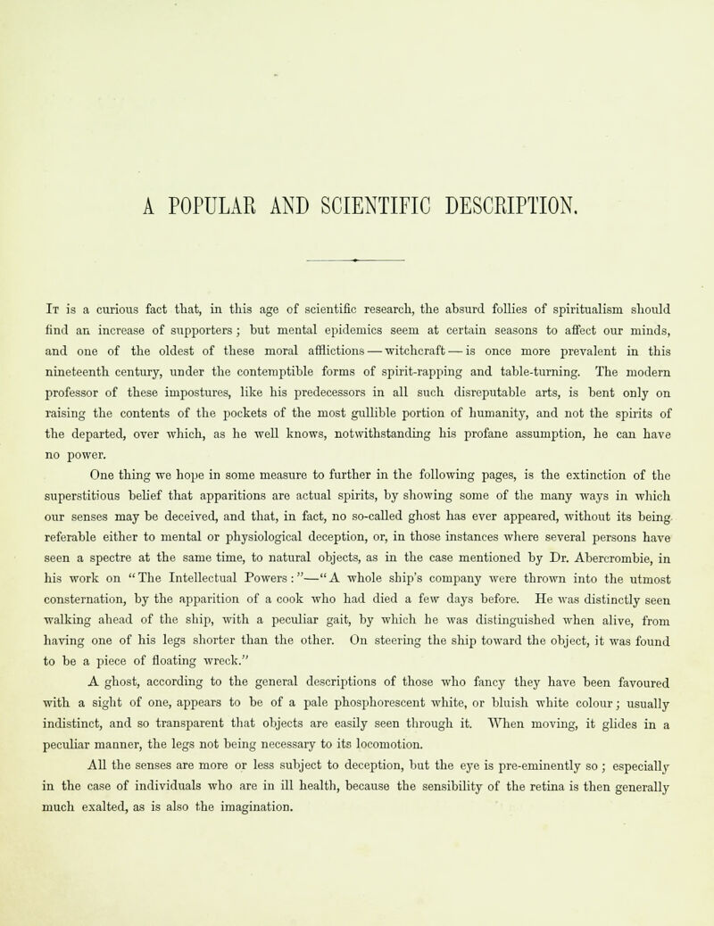A POPULAR AND SCIENTIFIC DESCRIPTION. It is a curious fact that, in this age of scientific research, the absurd follies of spiritualism should find an increase of supporters ; but mental epidemics seem at certain seasons to affect our minds, and one of the oldest of these moral afflictions — witchcraft — is once more prevalent in this nineteenth century, under the contemptible forms of spirit-rapping and table-turning. The modern professor of these impostures, like his predecessors in all such disreputable arts, is bent only on raising the contents of the pockets of the most gullible portion of humanity, and not the spirits of the departed, over which, as he well knows, notwithstanding his profane assumption, he can have no power. One thing we hope in some measure to further in the following pages, is the extinction of the superstitious belief that apparitions are actual spirits, by showing some of the many ways in which our senses may be deceived, and that, in fact, no so-called ghost has ever appeared, without its being referable either to mental or physiological deception, or, in those instances where several persons have seen a spectre at the same time, to natural objects, as in the case mentioned by Dr. Abercrombie, in his work on The Intellectual Powers :— A whole ship's company were thrown into the utmost consternation, by the apparition of a cook who had died a few days before. He was distinctly seen walking ahead of the ship, with a peculiar gait, by which he was distinguished when alive, from having one of his legs shorter than the other. On steering the ship toward the object, it was found to be a piece of floating wreck. A ghost, according to the general descriptions of those who fancy they have been favoured with a sight of one, appears to be of a pale phosphorescent white, or bluish white colour; usually indistinct, and so transparent that objects are easily seen through it. When moving, it glides in a peculiar manner, the legs not being necessary to its locomotion. All the senses are more or less subject to deception, but the eye is pre-eminently so; especially in the case of individuals who are in ill health, because the sensibility of the retina is then generally much exalted, as is also the imagination.
