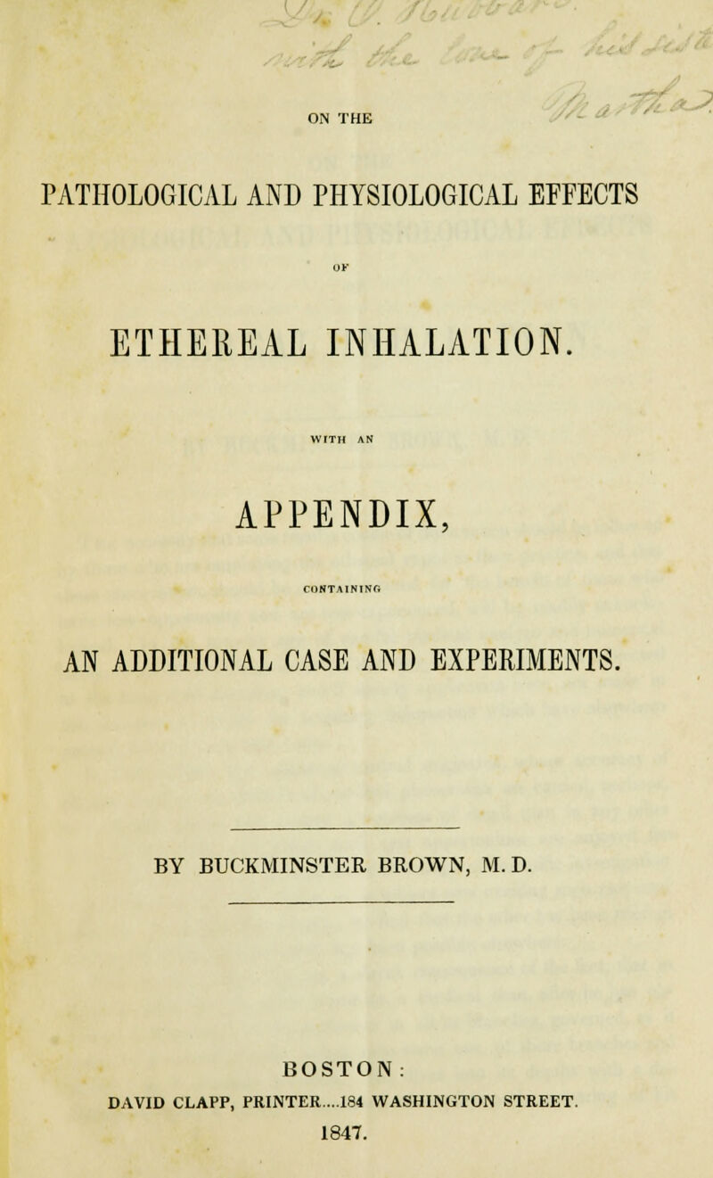 PATHOLOGICAL AND PHYSIOLOGICAL EFFECTS ETHEREAL INHALATION. APPENDIX, CONTAINING AN ADDITIONAL CASE AND EXPERIMENTS. BY BUCKMINSTER BROWN, M. D. BOSTON: DAVID CLAPP, PRINTER..184 WASHINGTON STREET. 1847.