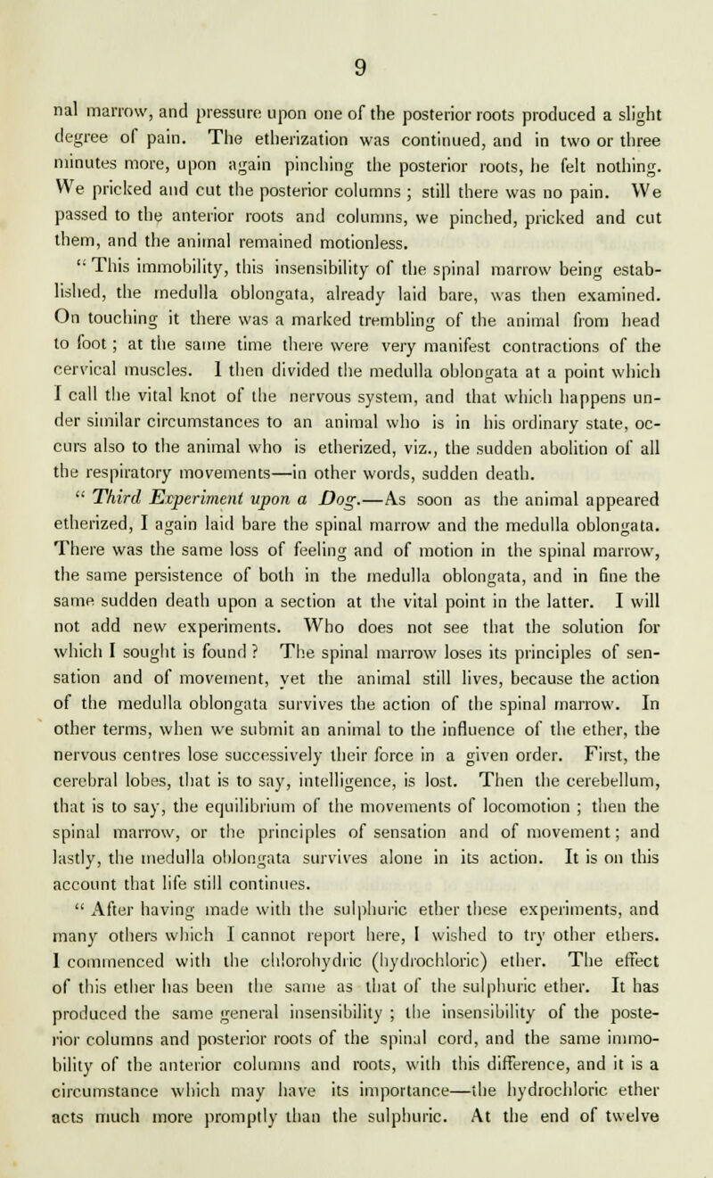 nal marrow, and pressure upon one of the posterior roots produced a slight degree of pain. The etherization was continued, and in two or three minutes more, upon again pinching the posterior roots, he felt nothing. We pricked and cut the posterior columns ; still there was no pain. We passed to the anterior roots and columns, we pinched, pricked and cut them, and the animal remained motionless. <: This immobility, this insensibility of the spinal marrow being estab- lished, the medulla oblongata, already laid bare, was then examined. On touching it there was a marked trembling of the animal from head to foot; at the same time there were very manifest contractions of the cervical muscles. 1 then divided the medulla oblongata at a point which I call the vital knot of the nervous system, and that which happens un- der similar circumstances to an animal who is in his ordinary state, oc- curs also to the animal who is etherized, viz., the sudden abolition of all the respiratory movements—in other words, sudden death.  Third Experiment upon a Dog.—As soon as the animal appeared etherized, I again laid bare the spinal marrow and the medulla oblongata. There was the same loss of feeling and of motion in the spinal marrow, the same persistence of both in the medulla oblongata, and in fine the same sudden death upon a section at the vital point in the latter. I will not add new experiments. Who does not see that the solution for which I sought is found ? The spinal marrow loses its principles of sen- sation and of movement, yet the animal still lives, because the action of the medulla oblongata survives the action of the spinal marrow. In other terms, when we submit an animal to the influence of the ether, the nervous centres lose successively their force in a given order. First, the cerebral lobes, that is to say, intelligence, is lost. Then the cerebellum, that is to say, the equilibrium of the movements of locomotion ; then the spinal marrow, or the principles of sensation and of movement; and lastly, the medulla oblongata survives alone in its action. It is on this account that life still continues.  After having made with the sulphuric ether these experiments, and many others which I cannot report here, I wished to try other ethers. 1 commenced with the chlorobydiic (hydrochloric) ether. The effect of this ether has been the same as that of the sulphuric ether. It has produced the same general insensibility ; tbe insensibility of the poste- rior columns and posterior roots of the spinal cord, and the same immo- bility of the anterior columns and roots, with this difference, and it is a circumstance which may have its importance—the hydrochloric ether acts much more promptly than the sulphuric. At the end of twelve