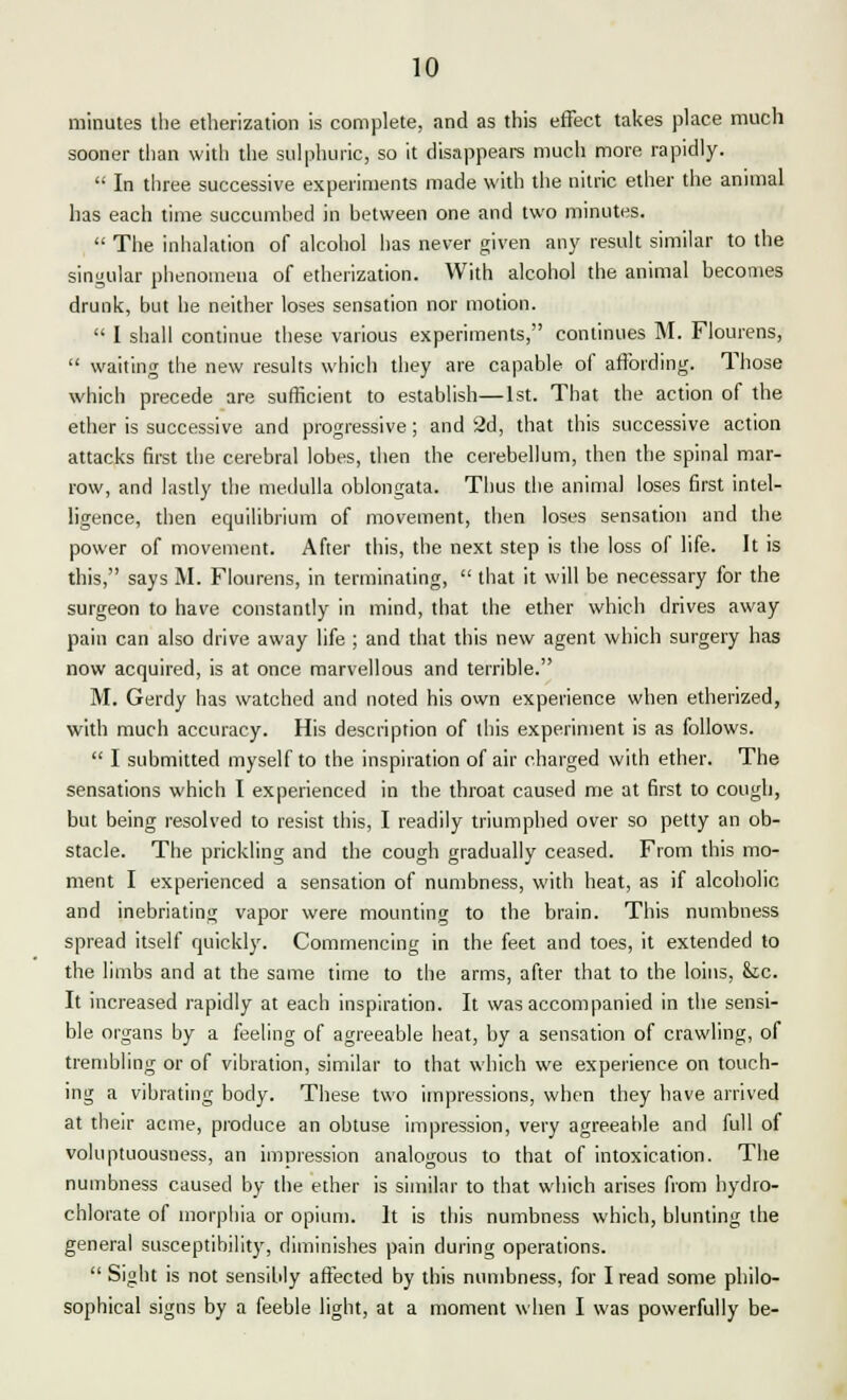 10 minutes the etherization is complete, and as this effect takes place much sooner than with the sulphuric, so it disappears much more rapidly.  In three successive experiments made with the nitric ether the animal has each time succumhed in between one and two minutes.  The inhalation of alcohol has never given any result similar to the singular phenomena of etherization. With alcohol the animal becomes drunk, but he neither loses sensation nor motion.  I shall continue these various experiments, continues M. Flourens,  waiting the new results which they are capable of affording. Those which precede are sufficient to establish—1st. That the action of the ether is successive and progressive; and 2d, that this successive action attacks first the cerebral lobes, then the cerebellum, then the spinal mar- row, and lastly the medulla oblongata. Thus the animal loses first intel- ligence, then equilibrium of movement, then loses sensation and the power of movement. After this, the next step is the loss of life. It is this, says M. Flourens, in terminating,  that it will be necessary for the surgeon to have constantly in mind, that the ether which drives away pain can also drive away life ; and that this new agent which surgery has now acquired, is at once marvellous and terrible. M. Gerdy has watched and noted his own experience when etherized, with much accuracy. His description of this experiment is as follows.  I submitted myself to the inspiration of air charged with ether. The sensations which I experienced in the throat caused me at first to cough, but being resolved to resist this, I readily triumphed over so petty an ob- stacle. The prickling and the cough gradually ceased. From this mo- ment I experienced a sensation of numbness, with heat, as if alcoholic and inebriating vapor were mounting to the brain. This numbness spread itself quickly. Commencing in the feet and toes, it extended to the limbs and at the same time to the arms, after that to the loins, &tc. It increased rapidly at each inspiration. It was accompanied in the sensi- ble organs by a feeling of agreeable heat, by a sensation of crawling, of trembling or of vibration, similar to that which we experience on touch- ing a vibrating body. These two impressions, when they have arrived at their acme, produce an obtuse impression, very agreeable and full of voluptuousness, an impression analogous to that of intoxication. The numbness caused by the ether is similar to that which arises from hydro- chlorate of morphia or opium. It is this numbness which, blunting the general susceptibility, diminishes pain during operations.  Sight is not sensibly affected by this numbness, for I read some philo-