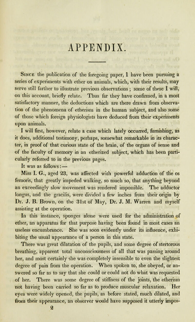 APPENDIX. Since the publication of the foregoing paper, 1 have been pursuing a series of experiments with ether on animals, which, with their results, may serve still farther to illustrate previous observations; some of these I will, on this account, briefly relate. Thus far they have confirmed, in a most satisfactory manner, the deductions which are there drawn from observa- tion of the phenomena of etherism in the human subject, and also some of those which foreign physiologists have deduced from their experiments upon animals. I will first, however, relate a case which lately occurred, furnishing, as it does, additional testimony, perhaps, somewhat remarkable in its charac- ter, in proof of that curious state of the brain, of the organs of sense and of the faculty of memory in an etherized subject, which has been parti- cularly referred to in the previous pages. It was as follows: — Miss I. G., aged 23, was affected with powerful adduction of the os femoris, that greatly impeded walking, so much so, that anything beyond an exceedingly slow movement was rendered impossible. The adductor longus, and the gracilis, were divided a few inches from their origin by Dr. J. B. Brown, on the 31st of May, Dr. J. M. Warren and myself assisting at the operation. In this instance, sponges alone were used for the administration of ether, an apparatus for that purpose having been found in most cases an useless encumbrance. She was soon evidently under its influence, exhi- biting the usual appearance of a person in this state. There was great dilatation of the pupils, and some degree of stertorous breathing, apparent total unconsciousness of all that was passing around her, and most certainly she was completely insensible to even the slightest degree of pain from the operation. When spoken to, she obeyed, or an- swered so far as to say that she could or could not do what was requested of her. There was some degree of stiffness of the joints, the etherism not having been carried so far as to produce muscular relaxation. Her eyes were widely opened, the pupils, as before stated, much dilated, and from their appearance, an observer would have supposed it utterly impos- 2