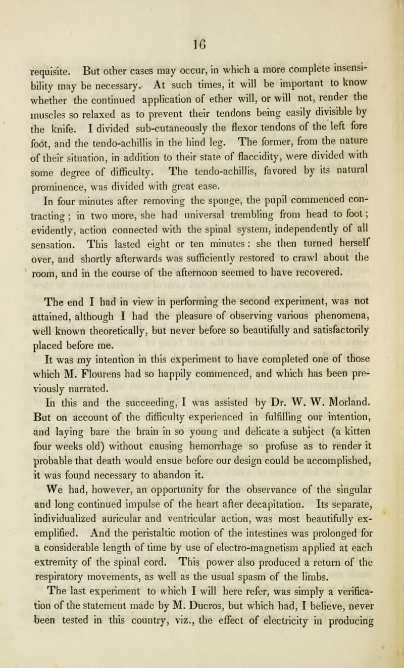 requisite. But other cases may occur, in which a more complete insensi- bility may be necessary. At such times, it will be important to know whether the continued application of ether will, or will not, render the muscles so relaxed as to prevent their tendons being easily divisible by the knife. I divided sub-cutaneously the flexor tendons of the left fore foot, and the tendo-achillis in the hind leg. The former, from the nature of their situation, in addition to their state of flaccidity, were divided with some degree of difficulty. The tendo-achillis, favored by its natural prominence, was divided with great ease. In four minutes after removing the sponge, the pupil commenced con- tracting ; in two more, she had universal trembling from head to foot; evidently, action connected with the spinal system, independently of all sensation. This lasted eight or ten minutes : she then turned herself over, and shortly afterwards was sufficiently restored to crawl about the room, and in the course of the afternoon seemed to have recovered. The end I had in view in performing the second experiment, was not attained, although I had the pleasure of observing various phenomena, well known theoretically, but never before so beautifully and satisfactorily placed before me. It was my intention in this experiment to have completed one of those which M. Flourens had so happily commenced, and which has been pre- viously narrated. In this and the succeeding, I was assisted by Dr. W. W. Morland. But on account of the difficulty experienced in fulfilling our intention, and laying bare the brain in so young and delicate a subject (a kitten four weeks old) without causing hemorrhage so profuse as to render it probable that death would ensue before our design could be accomplished, it was found necessary to abandon it. We had, however, an opportunity for the observance of the singular and long continued impulse of the heart after decapitation. Its separate, individualized auricular and ventricular action, was most beautifully ex- emplified. And the peristaltic motion of the intestines was prolonged for a considerable length of time by use of electro-magnetism applied at each extremity of the spinal cord. This power also produced a return of the respiratory movements, as well as the usual spasm of the limbs. The last experiment to which I will here refer, was simply a verifica- tion of the statement made by M. Ducros, but which had, I believe, never been tested in this country, viz., the effect of electricity in producing