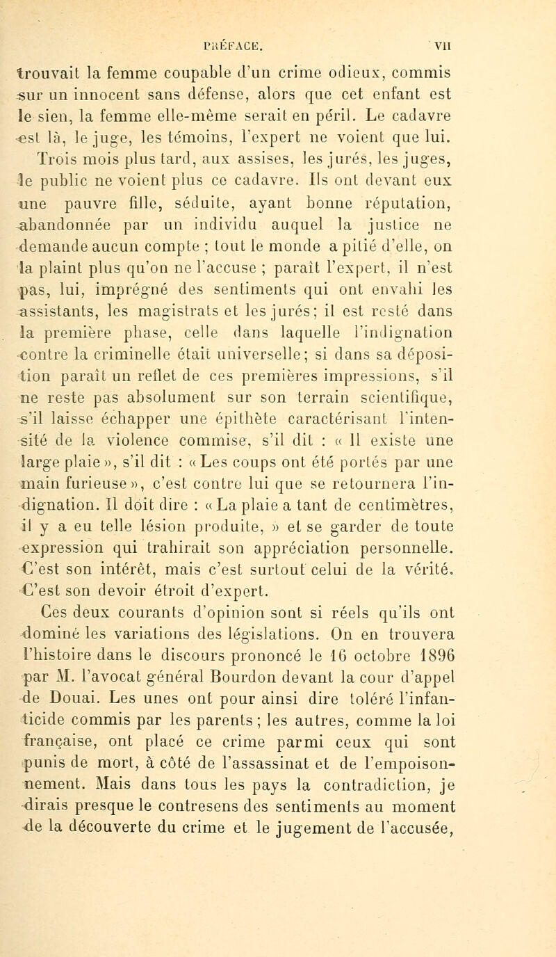 trouvait la femme coupable d'un crime odieux, commis ■sur un innocent sans défense, alors que cet enfant est le sien, la femme elle-même serait en péril. Le cadavre «si là, le juge, les témoins, l'expert ne voient que lui. Trois mois plus tard, aux assises, les jurés, les juges, le public ne voient plus ce cadavre. Ils ont devant eux une pauvre fille, séduite, ayant bonne réputation, abandonnée par un individu auquel la justice ne demande aucun compte ; tout le monde a pitié d'elle, on la plaint plus qu'on ne l'accuse ; parait l'expert, il n'est pas, lui, imprégné des sentiments qui ont envahi les assistants, les magistrats et les jurés; il est resté dans la première phase, celle clans laquelle l'indignation contre la criminelle était universelle; si dans sa déposi- tion paraît un reflet de ces premières impressions, s'il ne reste pas absolument sur son terrain scientifique, Vil laisse échapper une épithète caractérisant l'inten- sité de la violence commise, s'il dit : « Il existe une large plaie », s'il dit : « Les coups ont été portés par une main furieuse», c'est contre lui que se retournera l'in- dignation. Il doit dire : «La plaie a tant de centimètres, il y a eu telle lésion produite, » et se garder de toute expression qui trahirait son appréciation personnelle. C'est son intérêt, mais c'est surtout celui de la vérité. C'est son devoir étroit d'expert. Ces deux courants d'opinion sont si réels qu'ils ont dominé les variations des législations. On en trouvera l'histoire dans le discours prononcé le 16 octobre 1896 par M. l'avocat général Bourdon devant la cour d'appel de Douai. Les unes ont pour ainsi dire toléré l'infan- ticide commis par les parents; les autres, comme la loi française, ont placé ce crime parmi ceux qui sont punis de mort, à côté de l'assassinat et de l'empoison- nement. Mais dans tous les pays la contradiction, je •dirais presque le contresens des sentiments au moment <de la découverte du crime et le jugement de l'accusée,