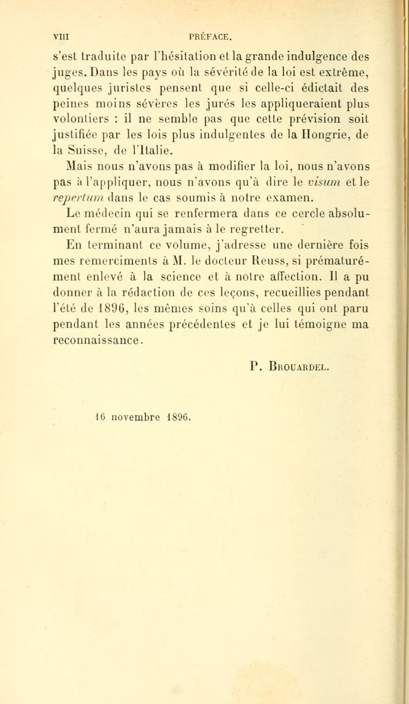 s'est traduite par l'hésitation et la grande indulgence des juges. Dans les pays où la sévérité de la loi est extrême, quelques juristes pensent que si celle-ci édictait des peines moins sévères les jurés les appliqueraient plus volontiers : il ne semble pas que cette prévision soit justifiée par les lois plus indulgentes de la Hongrie, de la Suisse, de l'Italie. Mais nous n'avons pas à modifier la loi, nous n'avons pas à l'appliquer, nous n'avons qu'à dire le visum et le repertum dans le cas soumis à notre examen. Le médecin qui se renfermera dans ce cercle absolu- ment fermé n'aura jamais à le regretter. En terminant ce volume, j'adresse une dernière fois mes remercimenls à M. le docteur Reuss, si prématuré- ment enlevé à la science et à notre affection. Il a pu donner à la rédaction de ces leçons, recueillies pendant l'été de 1896, les mêmes soins qu'à celles qui ont paru pendant les années précédentes et je lui témoigne ma reconnaissance. P. Brouardel. 16 novembre 1896.