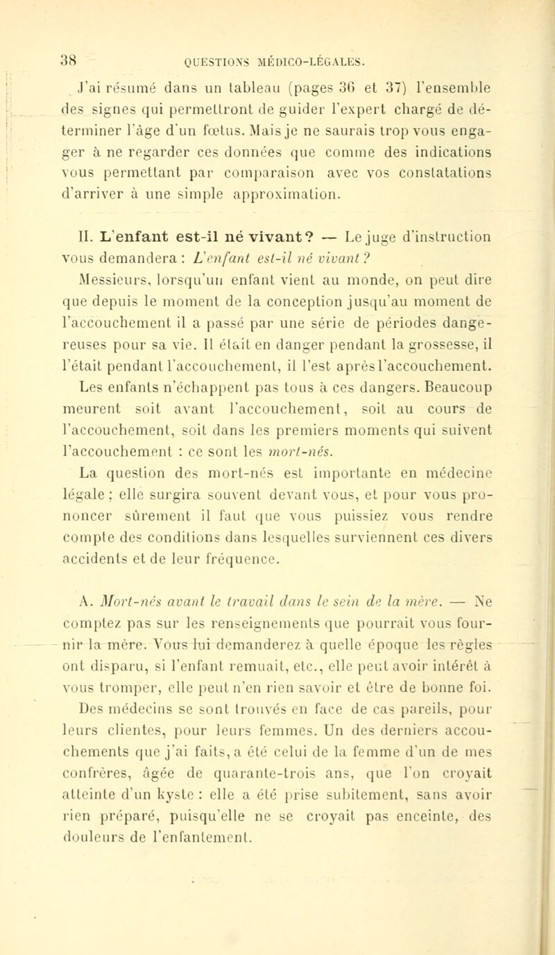 J'ai résumé dans un tableau (pages 30 et 37) l'ensemble des signes qui permettront de guider l'expert chargé de dé- terminer l'âge d'un fœtus. Mais je ne saurais trop vous enga- ger à ne regarder ces données que comme des indications vous permettant par comparaison avec vos constatations d'arriver à une simple approximation. II. L'enfant est-il né vivant? — Le juge d'instruction vous demandera : Lenfant est-il né vivant ? Messieurs, lorsqu'un enfant vient au monde, on peut dire que depuis le moment de la conception jusqu'au moment de l'accouchement il a passé par une série de périodes dange- reuses pour sa vie. Il était en danger pendant la grossesse, il l'était pendant l'accouchement, il l'est aprèsl'accouchement. Les enfants n'échappent pas tous à ces dangers. Beaucoup meurent soit avant l'accouchement, soit au cours de l'accouchement, soit dans les premiers moments qui suivent l'accouchement : ce sont les mort-nés. La question des mort-nés est importante en médecine légale ; elle surgira souvent devant vous, et pour vous pro- noncer sûrement il faut que vous puissiez vous rendre compte des conditions dans lesquelles surviennent ces divers accidents et de leur fréquence. A. Mort-nés avant le travail dans le sein de la mère. — Ne comptez pas sur les renseignements que pourrait vous four- nir la mère. Vous lui demanderez à quelle époque les règles ont disparu, si l'enfant remuait, etc., elle peut avoir intérêt à vous tromper, elle peut n'en rien savoir et être de bonne foi. Des médecins se sont trouvés en face de cas pareils, pour leurs clientes, pour leurs femmes. Un des derniers accou- chements que j'ai faits, a été celui de la femme d'un de mes confrères, âgée de quarante-trois ans, que l'on croyait atteinte d'un kyste: elle a été prise subitement, sans avoir rien préparé, puisqu'elle ne se croyait pas enceinte, des douleurs de l'enfantement.