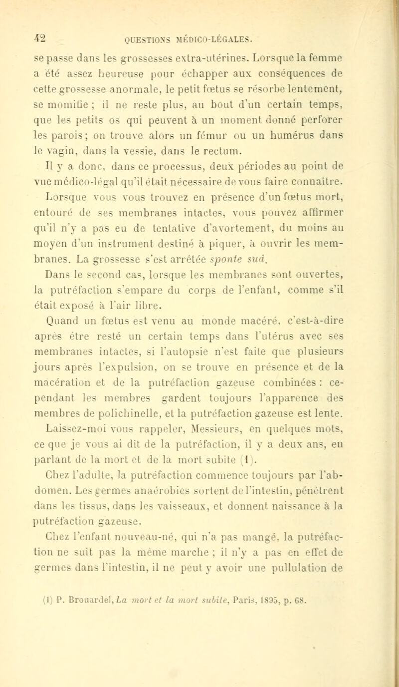 se passe dans les grossesses extra-utérines. Lorsque la femme a été assez heureuse pour échapper aux conséquences de cette grossesse anormale, le petit fœtus se résorbe lentement, se momifie ; il ne reste plus, au bout d'un certain temps, que les petits os qui peuvent à un moment donné perforer les parois; on trouve alors un fémur ou un humérus dans le vagin, dans la vessie, dans le rectum. Il y a donc, dans ce processus, deux périodes au point de vue médico-légal qu'il était, nécessaire de vous faire connaître. Lorsque vous vous trouvez en présence d'un fœtus mort, entouré de ses membranes intactes, vous pouvez affirmer qu'il n'y a pas eu de tentative d'avortement, du moins au moyen d'un instrument destiné à piquer, à ouvrir les mem- branes. La gros-esse s'est arrêtée sponte sud. Dans Je second cas, lorsque les membranes sont ouvertes, la putréfaction s'empare du corps de l'enfant, comme s'il était exposé à l'air libre. Quand un fœtus est venu au monde macéré, c'est-à-dire après être resté un certain temps dans l'utérus avec ses membranes intactes, si l'autopsie n'est faite que plusieurs jours après l'expulsion, on se trouve en présence et de la macération et de la putréfaction gazeuse combinées : ce- pendant les membres gardent toujours l'apparence des membres de polichinelle, et la putréfaction gazeuse est lente. Laissez-moi vous rappeler, Messieurs, en quelques mots. ce que je vous ai dit de la putréfaction, il y a deux ans, en parlant de la mort et de la mort subite l . Chez l'adulte, la putréfaction commence toujours par l'ab- domen. Le> germes anaérobies sortent de l'intestin, pénètrent dans les tissus, dans les vaisseaux, et donnent naissance à la putréfaction gazeuse. Chez l'enfant nouveau-né, qui n'a pas mangé, la putréfac- tion ne suit pas la même marche ; il n'y a pas en effet de germes dans l'intestin, il ne peut y avoir une pullulation de (1) P. BrouarJel, La mort et la mort subite, Paris, 1S95, p. OS.