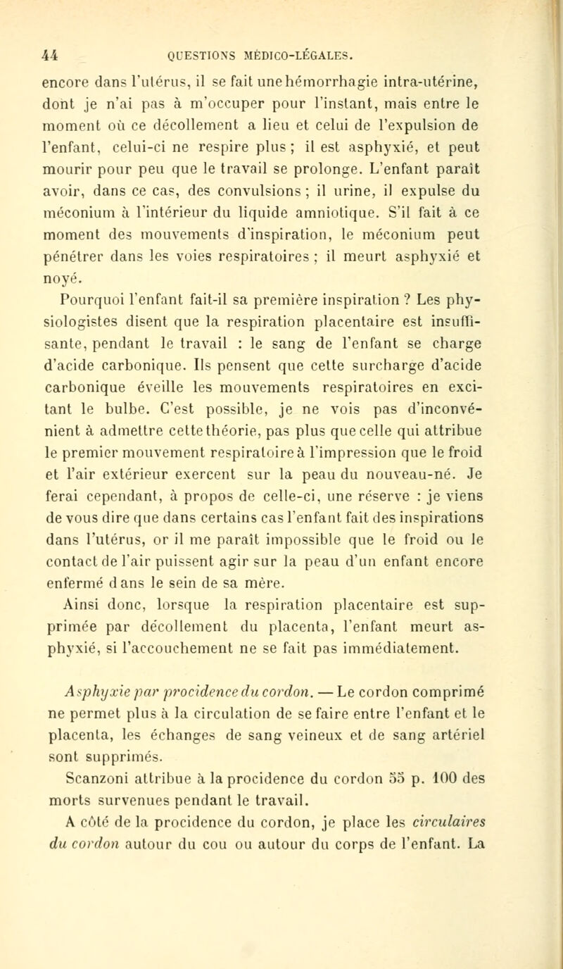 encore dans l'utérus, il se fait unehémorrhagie intra-utérine, dont je n'ai pas à m'occuper pour l'instant, mais entre le moment où ce décollement a lieu et celui de l'expulsion de l'enfant, celui-ci ne respire plus ; il est asphyxié, et peut mourir pour peu que le travail se prolonge. L'enfant paraît avoir, dans ce cas, des convulsions ; il urine, il expulse du méconium à l'intérieur du liquide amniotique. S'il fait à ce moment des mouvements d'inspiration, le méconium peut pénétrer dans les voies respiratoires ; il meurt asphyxié et noyé. Pourquoi l'enfant fait-il sa première inspiration? Les phy- siologistes disent que la respiration placentaire est insuffi- sante, pendant le travail : le sang de l'enfant se charge d'acide carbonique. Ils pensent que cette surcharge d'acide carbonique éveille les mouvements respiratoires en exci- tant le bulbe. C'est possible, je ne vois pas d'inconvé- nient à admettre cette théorie, pas plus que celle qui attribue le premier mouvement respiratoire à l'impression que le froid et l'air extérieur exercent sur la peau du nouveau-né. Je ferai cependant, à propos de celle-ci, une réserve : je viens de vous dire que dans certains cas l'enfant fait des inspirations dans l'utérus, or il me paraît impossible que le froid ou le contact de l'air puissent agir sur la peau d'un enfant encore enfermé dans le sein de sa mère. Ainsi donc, lorsque la respiration placentaire est sup- primée par décollement du placenta, l'enfant meurt as- phyxié, si l'accouchement ne se fait pas immédiatement. Asphyxie par procidence du cordon. — Le cordon comprimé ne permet plus à la circulation de se faire entre l'enfant et le placenta, les échanges de sang veineux et de sang artériel sont supprimés. Scanzoni attribue à la procidence du cordon 55 p. 100 des morts survenues pendant le travail. A côté de la procidence du cordon, je place les circulaires du cordon autour du cou ou autour du corps de l'enfant. La