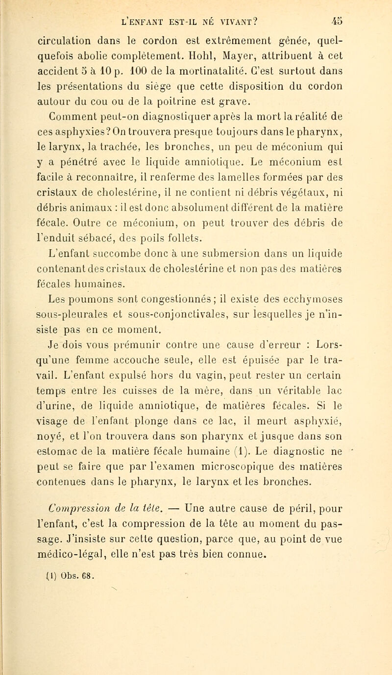 circulation dans le cordon est extrêmement gênée, quel- quefois abolie complètement. Hohl, Mayer, attribuent à cet accident 5 à 10 p. 100 de la mortinatalité. C'est surtout dans les présentations du siège que cette disposition du cordon autour du cou ou de la poitrine est grave. Comment peut-on diagnostiquer après la mort la réalité de ces asphyxies? On trouvera presque toujours dans le pharynx, le larynx, la trachée, les bronches, un peu de méconium qui y a pénétré avec le liquide amniotique. Le méconium est facile à reconnaître, il renferme des lamelles formées par des cristaux de cholestérine, il ne contient ni débris végétaux, ni débris animaux : il est donc absolument différent de la matière fécale. Outre ce méconium, on peut trouver des débris de l'enduit sébacé, des poils follets. L'enfant succombe donc à une submersion dans un liquide contenant des cristaux de cholestérine et non pas des matières fécales humaines. Les poumons sont congestionnés; il existe des ecchymoses sous-pleurales et sous-conjonctivales, sur lesquelles je n'in- siste pas en ce moment. Je dois vous prémunir contre une cause d'erreur : Lors- qu'une femme accouche seule, elle est épuisée par le tra- vail. L'enfant expulsé hors du vagin, peut rester un certain temps entre les cuisses de la mère, dans un véritable lac d'urine, de liquide amniotique, de matières fécales. Si le visage de l'enfant plonge dans ce lac, il meurt asphyxié, noyé, et l'on trouvera dans son pharynx et jusque dans son estomac de la matière fécale humaine (1). Le diagnostic ne peut se faire que par l'examen microscopique des matières contenues dans le pharynx, le larynx et les bronches. Compression de la tête. — Une autre cause de péril, pour l'enfant, c'est la compression de la tête au moment du pas- sage. J'insiste sur cette question, parce que, au point de vue médico-légal, elle n'est pas très bien connue. (1) Obs. 68.