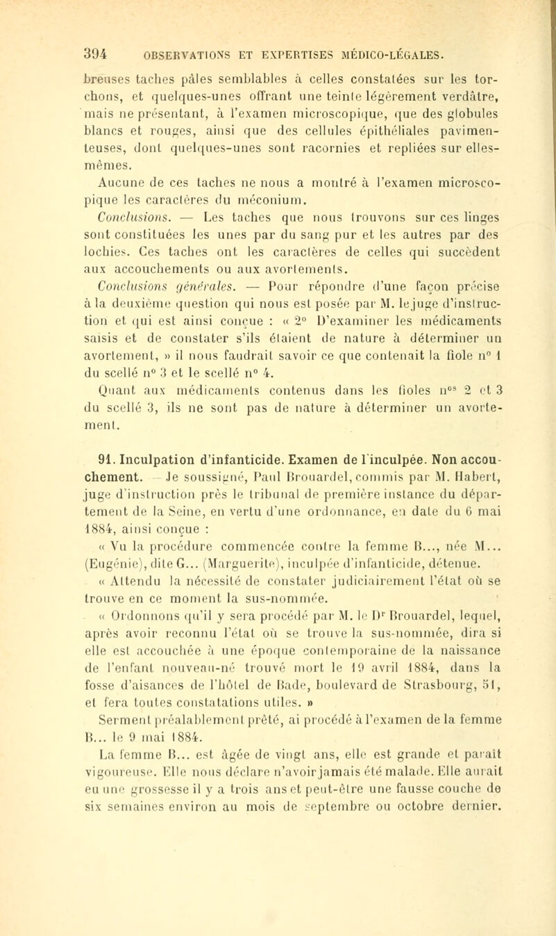 breuses taches pâles semblables à celles constatées sur les tor- chons, et quelques-unes offrant une teinle légèrement verdâlre, mais ne présentant, à l'examen microscopique, que des globules blancs et rouges, ainsi que des cellules épithéliales pavimen- teuses, dont quelques-unes sont racornies et repliées sur elles- mêmes. Aucune de ces taches ne nous a montré à l'examen microsco- pique les caraclères du méconium. Conclusions. — Les taches que nous trouvons sur ces linges sont constituées les unes par du sang pur et les autres par des lochies. Ces tacbes ont les caractères de celles qui succèdent aux accoucbements ou aux avorlemenls. Conclusions générales. — Pour répondre d'une façon précise à la deuxième question qui nous est posée par M. le juge d'instruc- tion et qui est ainsi conçue : « 2° D'examiner les médicaments saisis et de constater s'ils étaient de nature à déterminer un avortement, » il nous faudrait savoir ce que contenait la fiole n° 1 du scellé n° 3 et le scellé n° 4. Quant aux médicaments contenus dans les fioles nos 2 et 3 du scellé 3, ils ne sont pas de nature à déterminer un avorte- ment. 91. Inculpation d'infanticide. Examen de l'inculpée. Non accou- chement. Je soussigné, Paul Brouardel, commis par M. Habert, juge d'instruction près le tribunal de première instance du dépar- tement de la Seine, en vertu d'une ordonnance, ci date du 6 mai 1884, ainsi conçue : « Vu la procédure commencée contre la femme B..., née M... (Eugénie), dite G... (Marguerite), inculpée d'infanticide, détenue. « Attendu la nécessité de constater judiciairement l'état où se trouve en ce moment la sus-nommée. « Ordonnons qu'il y sera procédé par M. le I)1' Brouardel, lequel, après avoir reconnu l'état où se trouve la sus-nommée, dira si elle est accouchée à une époque contemporaine de la naissance de l'enfant nouveau-né trouvé mort le 19 avril 1884, dans la fosse d'aisances de l'hôtel de Bade, boulevard de Strasbourg, 51, et fera toutes constatations utiles. » Serment préalablement prêté, ai procédé à l'examen de la femme B... le 9 mai 1884. La femme B... est âgée de vingt ans, elle est grande et parait vigoureuse. Elle nous déclare n'avoirjamais été malade. Klle aurait eu une grossesse il y a trois ans et peut-être une fausse couche de six semaines environ au mois de septembre ou octobre dernier.