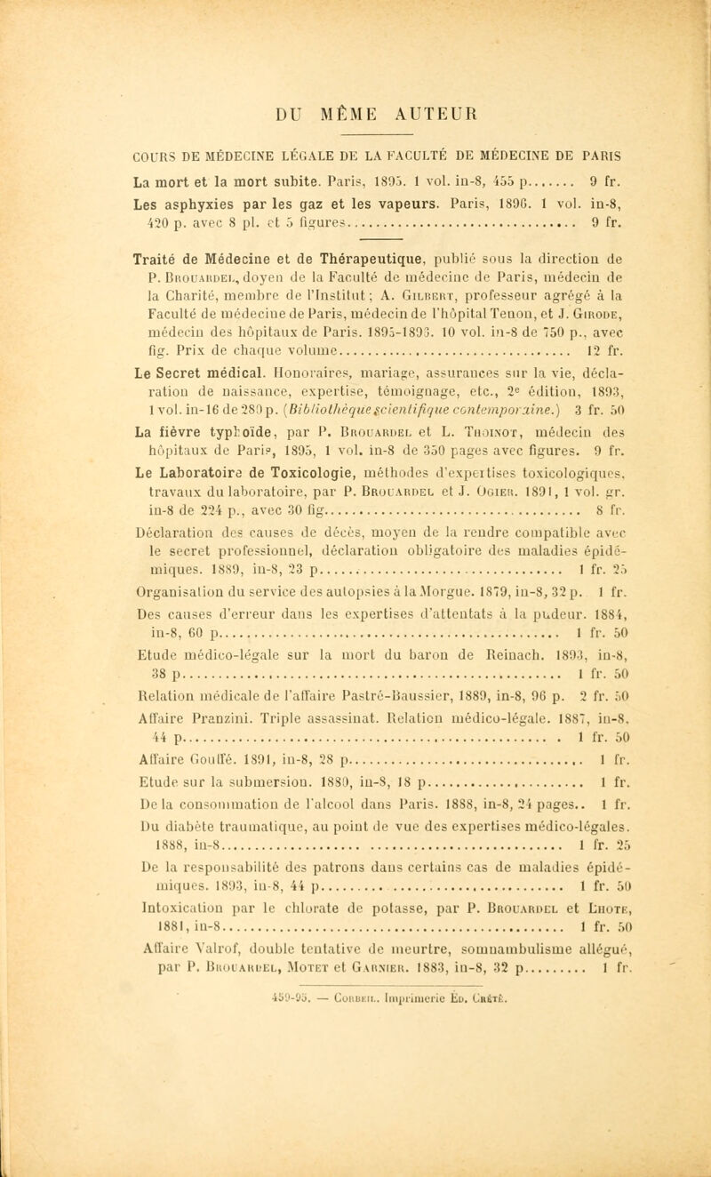 DU MÊME AUTEUR COURS DE MÉDECINE LÉGALE DE LA FACULTÉ DE MÉDECIIVE DE PARIS La mort et la mort subite. Paris, 1895. 1 vol. ia-8, 455 p 9 fr. Les asphyxies par les gaz et les vapeurs. Paris, 189G. 1 vol. ia-8, 420 p. avec 8 pi. et 5 figures 9 fr. Traité de Médecine et de Thérapeutique, publié sous la direction de P. Brouahdel, doyen de la Faculté de médecine de Paris, médecin de la Charité, membre de l'Institut ; A. Gilbert, professeur agrégé à la Faculté de médecine de Paris, médecin de l'hôpital Tenon, et J. Girode, médecin des hôpitaux de Paris. 1895-1893. 10 vol. in-8 de 750 p., avec fig. Prix de chaque volume 12 fr. Le Secret médical. Honoraires, mariage, assurances sur la vie, décla- ration de naissance, expertise, témoignage, etc., 2^ édition, 1893, \yo\.in-\6 de'2Si)p. {Bib/iolhèquescientifique contempor:dne.) 3 fr. 50 La fièvre typhoïde, par P. Brouardel et L. Tholnot, médecin des hôpitaux de Pari?, 1895, 1 vol. in-8 de 350 pages avec figures. 9 fr. Le Laboratoire de Toxicologie, méthodes d'expeilises toxicologiqucs. travaux du laboratoire, par P. Brouardel et J. Ogieu. 1891, 1 vol. gr. in-8 de 224 p., avec 30 lig 8 fr. Déclaration des causes de décès, moyen de la rendre compatible avec le secret professionnel, déclaration obligatoire des maladies épidc- miques. 1889, in-8, 23 p 1 fr. 25 Organisation du service des autopsies à la Morgue. 1879, in-8, 32 p. 1 fr. Des causes d'erreur dans les expertises d'attentats à la pudeur. 1884, in-8, 60 p 1 fr. 50 Etude médico-légale sur la mort du baron de Reinach. 1893, in-8, 38 p 1 fr. 50 Relation médicale de l'atTaire Pastré-Baussier, 1889, in-8, 96 p. 2 fr. 50 Aifaire Pranzini. Triple assassinat. Relation médico-légale. 1887, iu-8. 44 p 1 fr. 50 Affaire Goutfé. 1891, in-8, 28 p 1 fr. Etude sur la submersion. I8SD, in-8, 18 p 1 fr. Delà consommation de l'alcool dans Paris. 1888, in-8, 24 pages.. 1 fr. Du diabète traumalique, au point de vue des expertises médico-légales. 1888, iu-8 1 fr. 25 De la responsabilité des patrons dans certains cas de maladies épidé- miques. 1893, in-8, 44 p 1 fr. 50 Intoxication par le chlorate de potasse, par P. Brouaroel et Lhote, 1881, iu-8 1 fr. 50 Affaire Valrof, double tentative de meurtre, somnambulisme allégué, par P. Buoi'AKuEL, Motet et Garnier. 1883, ia-8, 32 p 1 fr. 459-05. — CoiiuEii.. Inipiiiucrie Ed. Crétè.