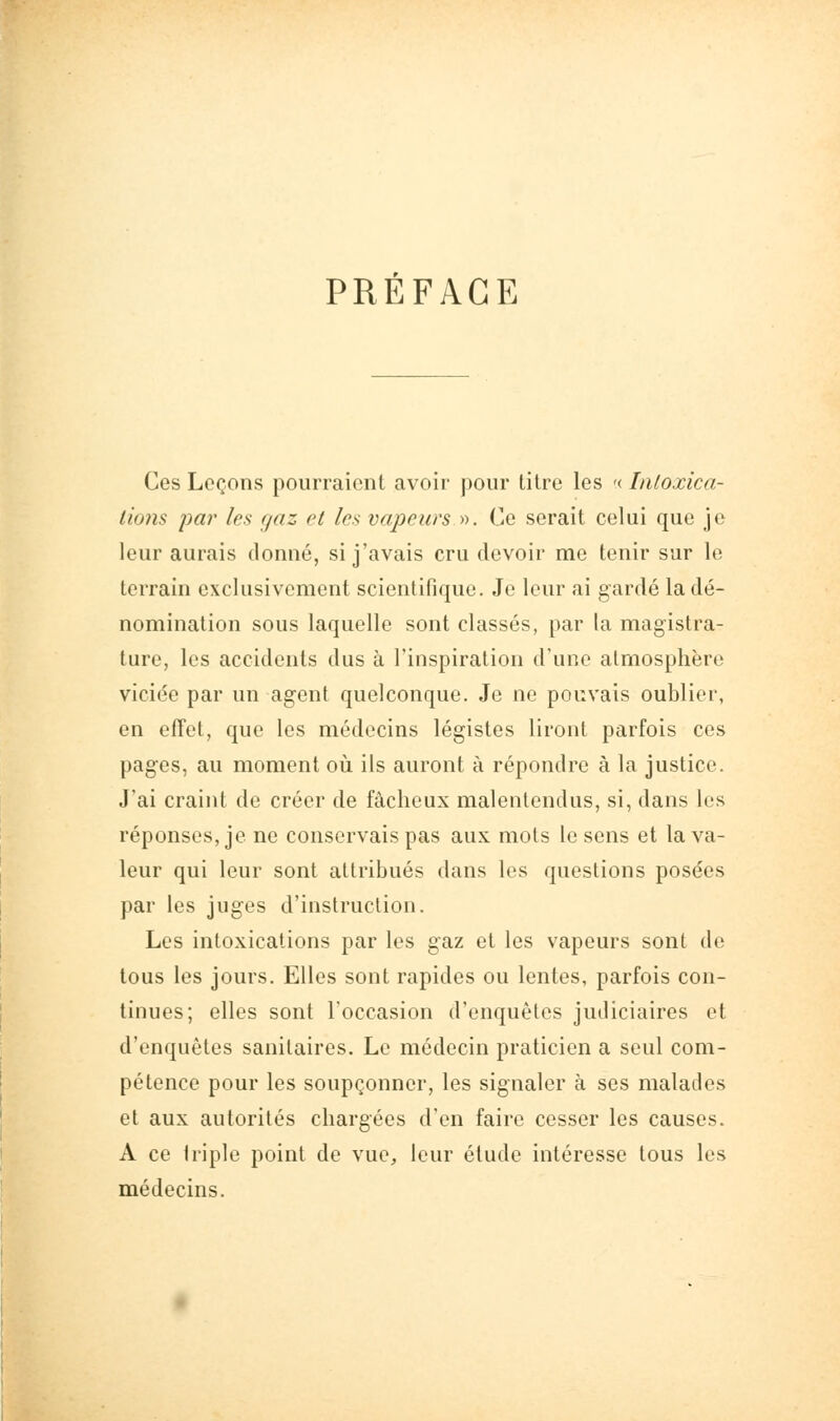 PREFACE Ces Leçons pourraient avoir pour titre les '( Inloxica- lions i)ar les ffaz et les vapeurs y^. Ce serait celui que je leur aurais donné, si j'avais cru devoir me tenir sur le terrain exclusivement scientifique. Je leur ai gardé la dé- nomination sous laquelle sont classés, par la magistra- ture, les accidents dus à l'inspiration d'une atmosphère viciée par un agent quelconque. Je ne pouvais oublier, en efîet, que les médecins légistes liront parfois ces pages, au moment oii ils auront à répondre à la justice. J'ai craint de créer de fâcheux malentendus, si, dans les réponses, je ne conservais pas aux mots le sens et la va- leur qui leur sont attribués dans les questions posées par les juges d'instruction. Les intoxications par les gaz et les vapeurs sont de tous les jours. Elles sont rapides ou lentes, parfois con- tinues; elles sont l'occasion d'enquêtes judiciaires et d'enquêtes sanitaires. Le médecin praticien a seul com- pétence pour les soupçonner, les signaler à ses malades et aux autorités chargées d'en faire cesser les causes. A ce Iriple point de vue, leur étude intéresse tous les médecins.