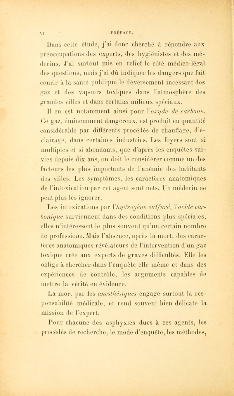 Dans celle élude, j'ai donc cherché à répondre aux préoccupations des experls, des hygiénistes et des mé- decins. J'ai surtoul mis en relief le côlé médico-légal des queslions, mais j'ai dû indiquer les dangers que fait courir à la sanlé publique le déversement incessant des gaz et des vapeurs toxiques dans l'almosphère des grandes villes et dans certains milieux spéciaux. Il en est notamment ainsi pour Yoxijde de carbone. Ce gaz, éminemment dangereux, est produit en quantité considérable par différents procédés de chauffage, d'é- clairage, dans certaines industries. Les foyers sont si multiples et si abondants, que d'après les enquêtes sui- vies depuis dix ans, on doit le considérer comme un des facteurs les plus importants de l'anémie des habitants des villes. Les symptômes, les caractères analomiques de l'intoxication par cet agent sont nets. Un médecin ne peut plus les ignorer. Les intoxications par Y hydrogène sulfuré^ Yacide car- bonique surviennent dans des conditions plus spéciales, elles n'intéressent le plus souvent qu'un certain nombre de professions. Mais l'absence, après la mort, des carac- tères analomiques révélateurs de l'intervention d'un gaz toxique crée aux experts de graves difficultés. Elle les oblige à chercher dans l'enquête elle même et dans des expériences de contrôle, les arguments capables de mettre la vérité en évidence. La mort par les unesthésiques engage surtoul la res- ponsabilité médicale, et rend souvent bien délicate la mission de l'expert. Pour chacune des asphyxies dues à ces agents, les procédés de recherche, le mode d'enquête, les méthodes,