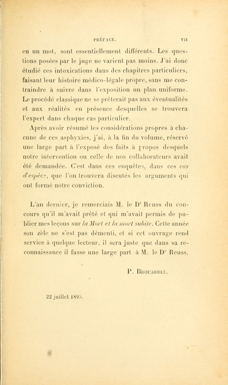 en un mol, sont cssi'iiliclloiiKMil dilTorenls. Les ques- tions posées par le juge ne varient pas moins. J'ai donc étudié ces intoxications dans des chapitres particuliers, faisant leur histoire médico-légale propre, sans me con- traindre à suivre dans l'exposition un plan uniforme. Le procédé classique ne se prêterait pas aux éventualités et aux réalités en présence desquelles se trouvera l'expert dans chaque cas particulier. Après avoir résumé les considérations propres à cha- cune de ces asphyxies, j'ai, à la fin du volume, réservé une large part à l'exposé des faits ;i jropos desquels notre intervention ou celle de nos collahoraleurs avait été demandée. C'est dans ces enquêtes, dans ces cas d'cspcci', que l'on trouvera discutés les arguments qui ont formé notre conviction. L'an dernier, je remerciais M. le D' Rcuss du con- cours qu'il m'avait prêté et qui m'avait permis de pu- blier mes leçons sur la Mort et la mort subite. Cette année son zèle ne s'est pas démenti, et si cet ouvrage rend service à quek|ue lecteur, il sera juste que dans sa re- connaissance il fasse une large part à M. le D Reuss. P. Brouaudl!,. 22 juillet 189o.