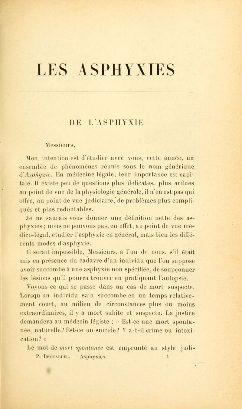 LES ASPHYXIES DE I/ASPIIVXIE Messieurs, Mon intention est d'étudier avec vous, cette année, un ensemble de phénomènes réunis sous le nom générique <\'Asph>/xie. En médecine légale, leur importance est capi- tale. Il existe peu de questions plus délicates, plus ardues ■îiu point de vue de la physiologie générale, il n'en est pas qui offre, au point de vue judiciaire, de problèmes plus compli- qués et plus redoutables. Je ne saurais vous donner une définition nette des as- phyxies ; nous ne pouvons pas, en effet, au point de vue mé- dico-légal, étudier l'asphyxie en général, mais bien les diffé- rents modes d'asphyxie. II serait impossible. Messieurs, à l'un de nous, s'il était mis en présence du cadavre d'un individu que l'on suppose Avoir succombé à une asphyxie non spécifiée, de soupçonner les lésions qu'il pourra trouver en pratiquant l'autopsie. Voyons ce qui se passe dans un cas de mort suspecte. Lorsqu'un individu sain succombe en un temps relative- ment court, au milieu de circonstances plus ou moins extraordinaires, il y a mort subite et suspecte. La justice demandera au médecin légiste : « Est-ce une mort sponta- née, naturelle? Est-ce un suicide? Y a-t-il crime ou intoxi- cation? » Le mot de mort spontanée est emprunté au style judi-