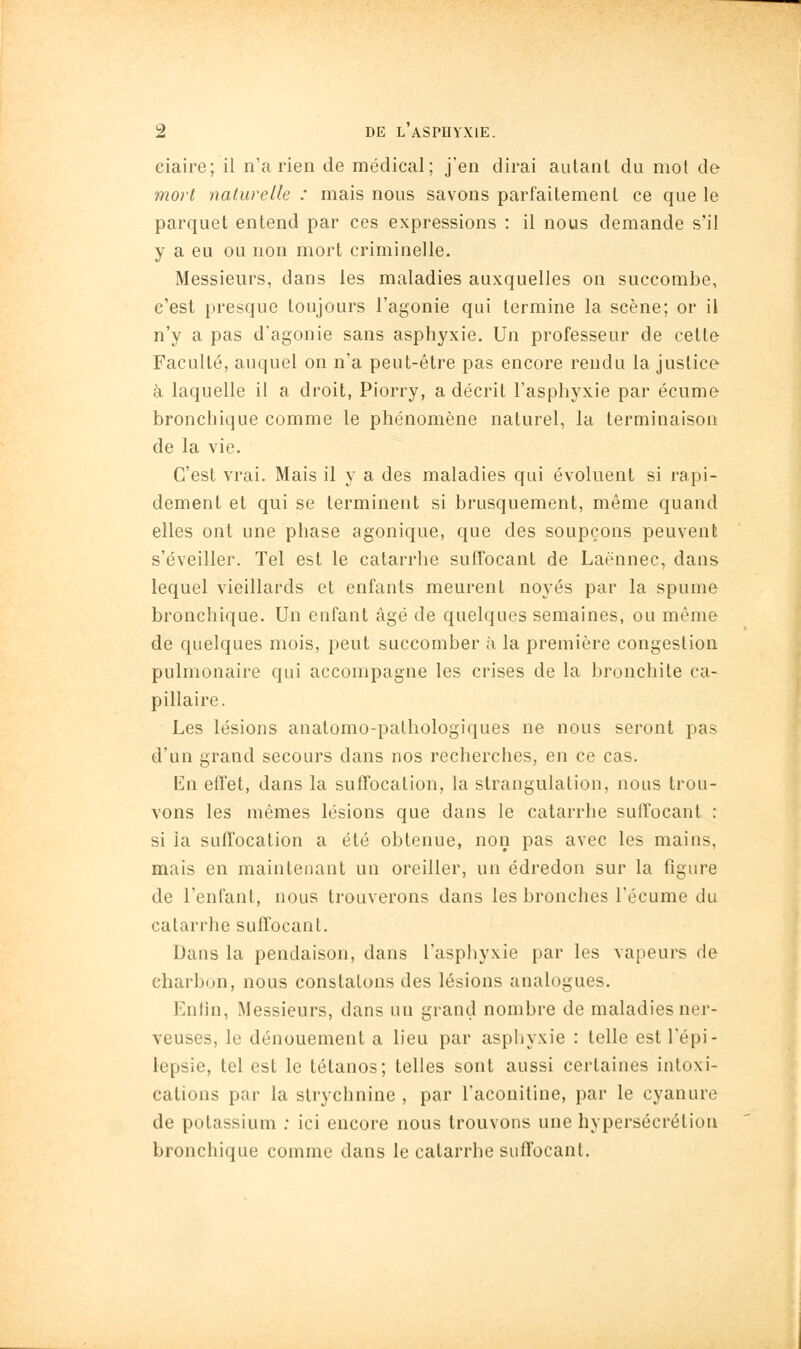 ciaire; il n'a rien de médical; j'en dirai autant du mot de mort naturelle : mais nous savons parfaitement ce que le parquet entend par ces expressions : il nous demande s'il y a eu ou non mort criminelle. Messieurs, dans les maladies auxquelles on succombe, c'est presque toujours l'agonie qui termine la scène; or il n'y a pas d'agonie sans asphyxie. Un professeur de cette Faculté, auquel on n'a peut-être pas encore rendu la justice à laquelle il a droit, Piorry, a décrit l'asphyxie par écume bronchique comme le phénomène naturel, la terminaison de la vie. C'est vrai. Mais il y a des maladies qui évoluent si rapi- dement et qui se terminent si brusquement, même quand elles ont une phase agonique, que des soupçons peuvent s'éveiller. Tel est le catarrhe suffocant de Laënnec, dans lequel vieillards et enfants meurent noyés par la spume bronchique. Un enfant âgé de quelques semaines, ou même de quelques mois, peut succomber à la première congestion pulmonaire qui accompagne les crises de la bronchite ca- pillaire. Les lésions anatomo-pathologiques ne nous seront pas d'un grand secours dans nos recherches, en ce cas. En effet, dans la suffocation, la strangulation, nous trou- vons les mêmes lésions que dans le catarrhe suffocant : si la suffocation a été obtenue, non pas avec les mains, mais en maintenant un oreiller, un édredon sur la figure de l'enfant, nous trouverons dans les bronches l'écume du catarrhe suffocant. Dans la pendaison, dans l'asphyxie par les vapeurs de charbon, nous constatons des lésions analogues. Enfin, Messieurs, dans un grand nombre de maladies ner- veuses, le dénouement a lieu par aspliyxie : telle est l'épi- iepsie, tel est le tétanos; telles sont aussi certaines intoxi- cations par la strychnine , par l'aconitine, par le cyanure de potassium ; ici encore nous trouvons une hypersécrétion bronchique comme dans le catarrhe suffocant.