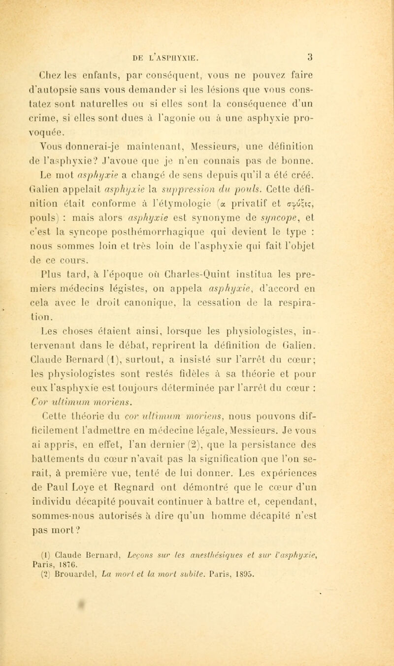 Chez les enfants, par conséquent, vous ne pouvez faire d'autopsie sans vous demander si les lésions que vous cons- tatez sont naturelles ou si elles sont la conséquence d'un crime, si elles sont dues à l'agonie ou à une asphyxie pro- voquée. Vous donnerai-je maintenant, Messieurs, une définition de l'asphyxie? J'avoue que je n'en connais pas de bonne. Le mot asphyxie a changé de sens depuis qu'il a été créé. Galien appelait asphyxie la suppression du pouls. Cette défi- nition était conforme à Tétymologie (a privatif et atj/uqiç, pouls) : mais alors asphyxie est synonyme de syncope., et c'est la syncope posthémorrhagique qui devient le type : nous sommes loin et très loin de l'asphyxie qui fait l'objet de ce cours. Plus tard, à l'époque où Charles-Quint institua les pre- miers médecins légistes, on appela asphyxie, d'accord en cela avec le droit canonique, la cessation de la respira- tion. Les choses étaient ainsi, lorsque les physiologistes, in- tervenant dans le débat, reprirent la définition de Galien. Claude Bernard (1), surtout, a insisté sur l'arrêt du cœur; les physiologistes sont restés fidèles à sa théorie et pour eux l'asphyxie est toujours déterminée par l'arrêt du cœur : Cor ultimum moriens. Cette théorie du cor ultimum moriens, nous pouvons dif- ficilement l'admettre en médecine légale, Messieurs. Je vous ai appris, en effet, l'an dernier (2), que la persistance des battements du cœur n'avait pas la signification que l'on se- rait, à première vue, tenté de lui donner. Les expériences de Paul Loye et Regnard ont démontré que le cœur d'un individu décapité pouvait continuer à battre et, cependant, sommes-nous autorisés à dire qu'un homme décapité n'est pas mort? (1) Claude Bernard, Leçons sw les anesthésiques et sur l'asphyxie, Paris, 1876. (2^^ Brouardel, La mort et ta niorl subite. Paris, 1895.