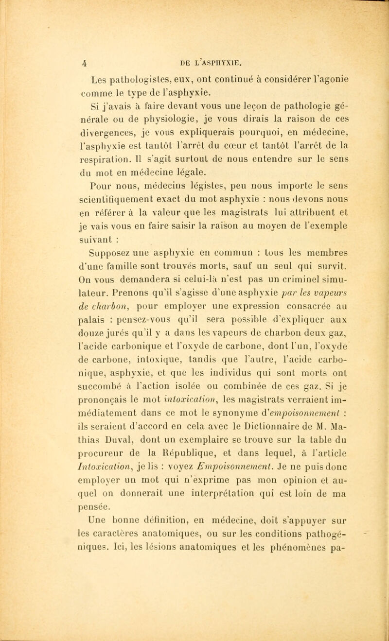 Les pathologistes, eux, ont continué à considérer l'agonie comme le type de l'asphyxie. Si j'avais à faire devant vous une leçon de pathologie gé- nérale ou de physiologie, je vous dirais la raison de ces divergences, je vous expliquerais pourquoi, en médecine, Tasphyxie est tantôt l'arrêt du cœur et tantôt l'arrêt de la respiration. II s'agit surtout de nous entendre sur le sens du mot en médecine légale. Pour nous, médecins légistes, peu nous importe le sens scientifiquement exact du mot asphyxie : nous devons nous en référer à la valeur que les magistrats lui attribuent et je vais vous en faire saisir la raison au moyen de l'exemple suivant : Supposez une asphyxie en commun : tous les membres d'une famille sont trouvés morts, sauf un seul qui survit. On vous demandera si celui-là n'est pas un criminel simu- lateur. Prenons qu'il s'agisse d'une asphyxie par les vapeurs de charbon, pour employer une expression consacrée au palais : pensez-vous qu'il sera possible d'expliquer aux douze jurés qu'il y a dans les vapeurs de charbon deux gaz, l'acide carbonique et l'oxyde de carbone, dont l'un, l'oxyde de carbone, intoxique, tandis que l'autre, l'acide carbo- nique, asphyxie, et que les individus qui sont morts ont succombé à l'action isolée ou combinée de ces gaz. Si je prononçais le mot intoxication, les magistrats verraient im- médiatement dans ce mot le synonyme Ôl empoisonnement : ils seraient d'accord en cela avec le Dictionnaire de M. Ma- thias Duval, dont un exemplaire se trouve sur la table du procureur de la République, et dans lequel, à l'article Intoxication^ je lis : voyez Empoisonnement. Je ne puis donc employer un mot qui n'exprime pas mon opinion et au- quel on donnerait une interprétation qui est loin de ma pensée. Une bonne définition, en médecine, doit s'appuyer sur les caractères anatomiques, ou sur les conditions pathogé- niques. Ici, les lésions anatomiques et les phénomènes pa-