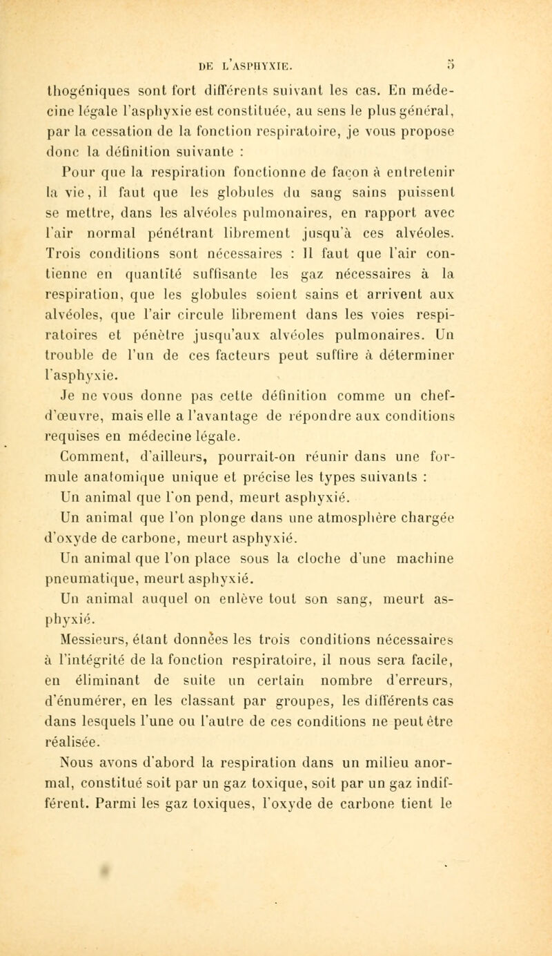 Ihogéniqiies sont fort difTérenls suivant les cas. En méde- cine légale l'asphyxie est constituée, au sens le plus général, par la cessation de la fonction respiratoire, je vous propose donc la déûnition suivante : Pour que la respiration fonctionne de façon à entretenir la vie, il faut que les globules du sang sains puissent se mettre, dans les alvéoles pulmonaires, en rapport avec l'air normal pénétrant librement jusqu'à ces alvéoles. Trois conditions sont nécessaires : Il faut que l'air con- tienne en quantité suffisante les gaz nécessaires à la respiration, que les globules soient sains et arrivent aux alvéoles, que l'air circule librement dans les voies respi- ratoires et pénètre jusqu'aux alvéoles pulmonaires. Un trouble de l'un de ces facteurs peut suffire à déterminer l'asphyxie. Je ne vous donne pas cette définition comme un chef- d'œuvre, mais elle a l'avantage de répondre aux conditions requises en médecine légale. Comment, d'ailleurs, pourrait-on réunir dans une for- mule anatomique unique et précise les types suivants : Un animal que l'on pend, meurt asphyxié. Un animal que l'on plonge dans une atmosphère chargée d'oxyde de carbone, meurt asphyxié. Un animal que l'on place sous la cloche d'une machine pneumatique, meurt asphyxié. Un animal auquel on enlève tout son sang, meurt as- phyxié. Messieurs, étant données les trois conditions nécessaires à l'intégrité de la fonction respiratoire, il nous sera facile, en éliminant de suite un certain nombre d'erreurs, d'énumérer, en les classant par groupes, les différents cas dans lesquels l'une ou l'autre de ces conditions ne peut être réalisée. Nous avons d'abord la respiration dans un milieu anor- mal, constitué soit par un gaz toxique, soit par un gaz indif- férent. Parmi les gaz toxiques, l'oxyde de carbone tient le