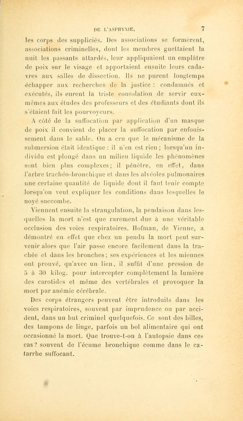 les corps des suppliciés. Des associations se formèrent, associations criminelles, dont les mem])rcs guettaient la nuit les passants attardés, leur appliquaient un emplâtre de poix sur le visage et apportaient ensuite leurs cada- vres aux salles de dissection. Ils ne purent longtemps échapper aux recherches de la justice : condamnés et exécutés, ils eurent la triste consolation de servir eux- mêmes aux études des professeurs et des étudiants dont ils sétaient fait les pourvoyeurs. A côté de la sufl'ocation par application d'un masque de poix il convient de placer la suffocation par enfouis- sement dans le sable. On a cru que le mécanisme de la submersion était identique: il n'en est rien; lorsqu'un in- dividu est plongé dans un milieu liquide les phénomènes sont bien plus complexes; il pénètre, en effet, dans l'arbre trachéo-bronchic|ue et dans les alvéoles pulmonaires une certaine quantité de liquide dont il faut tenir compte lorsqu'on veut expliquer les conditions dans lesquelles le noyé succombe. Viennent ensuite la strangulation, la pendaison dans les- quelles la mort n'est que rarement due à une véritable occlusion des voies respiratoires. Hofman, de Vienne, a démontré en effet que chez un pendu la mort peut sur- venir alors que l'air passe encore facilement dans la tra- chée et dans les bronches; ses expériences et les miennes ont prouvé, qu'avec un lien, il suffit d'une pression de 5 à 30 kilog. pour intercepter complètement la lumière des carotides et même des vertébrales et provoquer la mort par anémie cérébrale. Des corps étrangers peuvent être introduits dans les voies respiratoires, souvent par imprudence ou par acci- dent, dans un but criminel quelquefois. Ce sont des billes, des tampons de linge, parfois un bol alimentaire qui ont occasionné la mort. Que trouve-t-on à l'autopsie dans ces cas? souvent de l'écume bronchique comme dans le ca- tarrhe suffocant.