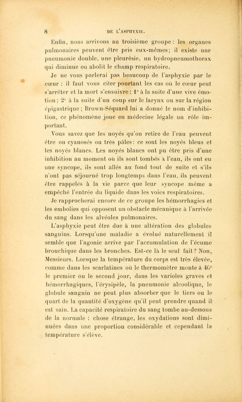 Enfin, nous arrivons au troisième groupe : les organes pulmonaires peuvent être pris eux-mêmes; il existe une pneumonie double, une pleurésie, un hydropneumothorax qui diminue ou abolit le champ respiratoire. Je ne vous parlerai pas beaucoup de l'asphyxie par le cœur : il faut vous citer pourtant les cas où le cœur peut s'arrêter et la mort s'ensuivre : 1° à la suite d'une vive émo- tion ; 2 à la suite d'un coup sur le larynx ou sur la région épigaslrique ; Brown-Séquard lui a donné le nom d'inhibi- tion, ce phénomène joue en médecine légale un rôle im- portant. Vous savez que les noyés qu'on retire de l'eau peuvent être ou cyanoses ou très pâles: ce sont les noyés bleus et les noyés blancs. Les noyés blancs ont pu être pris d'une inhibition au moment où ils sont tombés à l'eau, ils ont eu une syncope, ils sont allés au fond tout de suite et s'ils n'ont pas séjourné trop longtemps dans l'eau, ils peuvent être rappelés à la vie parce que leur syncope même a empêché l'entrée du liquide dans les voies respiratoires. Je rapprocherai encore de ce groupe les hémorrhagies et les embolies qui opposent un obstacle mécanique à l'arrivée du sang dans les alvéoles pulmonaires. L'asphyxie peut être due à une altération des globules sanguins. Lorsqu'une maladie a évolué naturellement it semble que l'agonie arrive par l'accumulation de l'écume bronchique dans les bronches. Est-ce là le seul fait? Non,. Messieurs. Lorsque la température du corps est très élevée, comme dans les scarlatines où le thermomètre monte à 4C° le premier ou le second jour, dans les varioles graves efe hémorrhagiques, l'érysipèle, la pneumonie alcoolique, le globule sanguin ne peut plus absorber que le tiers ou le quart de la quantité d'oxygène qu'il peut prendre quand il' est sain. La capacité respiratoire du sang tombe au-dessous de la normale : chose étrange, les oxydations sont dimi- nuées dans une proportion considérable et cependant la température s'élève.