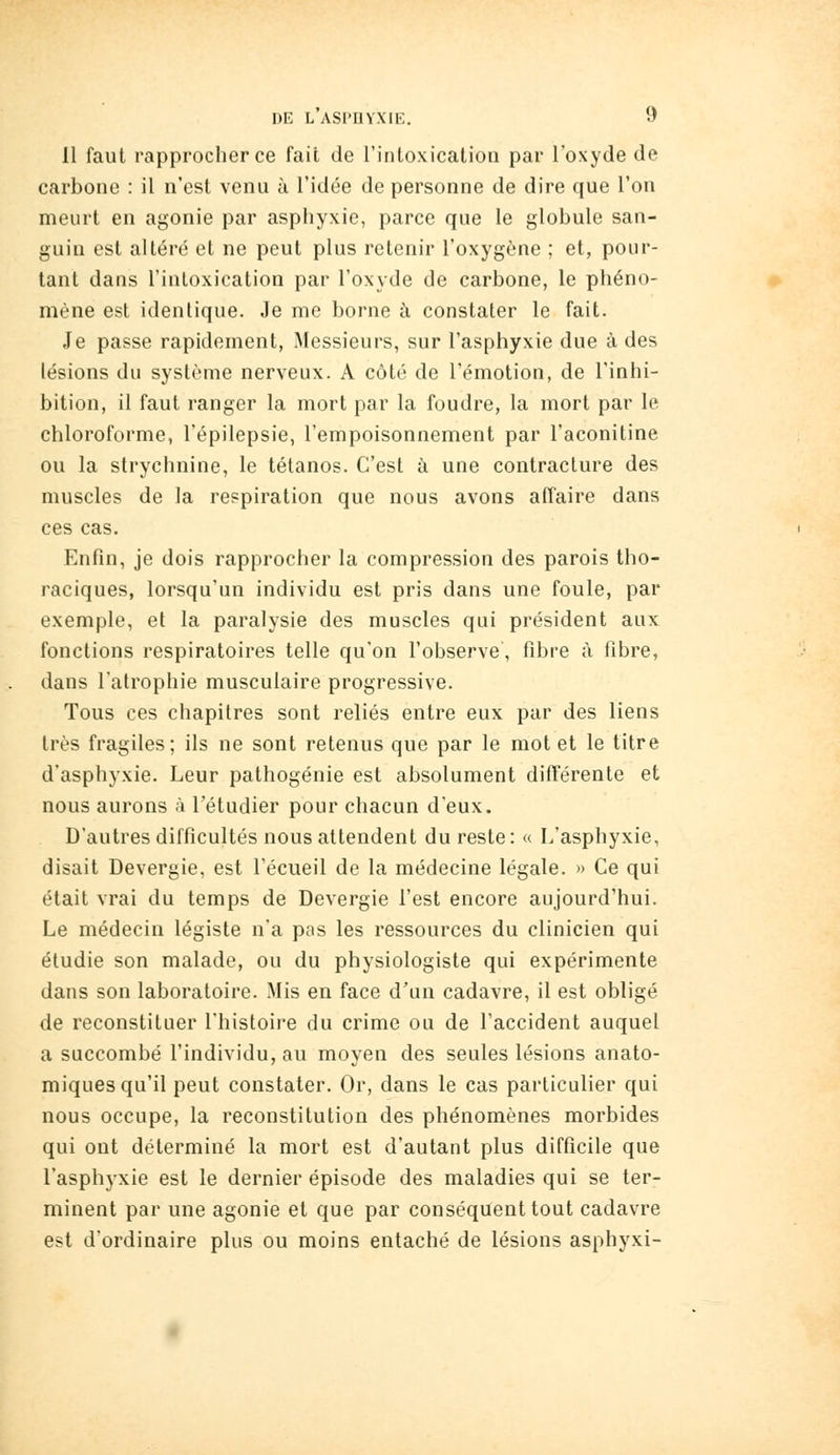 11 faut rapprocher ce fait de rintoxication par l'oxyde de carbone : il n'est venu à l'idée de personne de dire que l'on meurt en agonie par asphyxie, parce que le globule san- guin est altéré et ne peut plus retenir l'oxygène ; et, pour- tant dans l'intoxication par l'oxyde de carbone, le phéno- mène est identique. Je me borne à constater le fait. Je passe rapidement, Messieurs, sur l'asphyxie due à des lésions du système nerveux. A côté de l'émotion, de l'inhi- bition, il faut ranger la mort par la foudre, la mort par le chloroforme, l'épilepsie, l'empoisonnement par l'aconitine ou la strychnine, le tétanos. C'est à une contracture des muscles de la respiration que nous avons affaire dans ces cas. Enfin, je dois rapprocher la compression des parois tho- raciques, lorsqu'un individu est pris dans une foule, par exemple, et la paralysie des muscles qui président aux fonctions respiratoires telle qu'on l'observe, fibre à fibre, dans l'atrophie musculaire progressive. Tous ces chapitres sont reliés entre eux par des liens très fragiles; ils ne sont retenus que par le mot et le titre d'asphyxie. Leur pathogénie est absolument dift'érente et nous aurons à l'étudier pour chacun d'eux. D'autres difficultés nous attendent du reste: « L'asphyxie, disait Devergie, est l'écueil de la médecine légale. » Ce qui était vrai du temps de Devergie l'est encore aujourd'hui. Le médecin légiste n'a pas les ressources du clinicien qui étudie son malade, ou du physiologiste qui expérimente dans son laboratoire. Mis en face d'un cadavre, il est obligé de reconstituer l'histoire du crime ou de l'accident auquel a succombé l'individu, au moyen des seules lésions anato- miques qu'il peut constater. Or, dans le cas particulier qui nous occupe, la reconstitution des phénomènes morbides qui ont déterminé la mort est d'autant plus difficile que l'asphyxie est le dernier épisode des maladies qui se ter- minent par une agonie et que par conséquent tout cadavre est d'ordinaire plus ou moins entaché de lésions asphyxi-